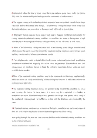 JAHANGIRABAD INSTITUTE OF TECHNOLOGY BBK B.TECH(ECE)
24
3.Although it takes the time to count votes that were captured using paper ballot but people
fully trust the process as high technology are also vulnerable to hackers attack.
4.The biggest change with technology is that no matter how much data it records but a single
virus can destroy the entire data storage. The electronic voting machines which were used
during the elections are susceptible to damage which will result in loss of data.
5. The highly humid area and those areas which receive frequent rainfall are not suitable for
casting votes using electronic voting machines. As machines are prone to damage due to high
humidity level thus usage of electronic voting machines are not advisable in such areas.
6. Most of the electronic voting machines used in the country were foreign manufactured,
which means the secret codes that control the electronic voting machines are in foreign hands
and they can be used to influence the election results.
7. Fake display units could be installed in the electronic voting machines which would show
manipulated numbers but originally fake votes could be generated from the back end. This
process does not need any hacker to hack the software. Such fake display units are easily
available in the market.
8.Most of the electronic voting machines used in the country do not have any mechanism by
which the voter can verify their identity before casting the vote due to which fake voters can
cast numerous fake votes.
9.The electronic voting machines also do not generate a slip confirm the candidate one voted
post pressing the button. In these cases, it is very easy for a criminal or a hacker to
manipulate the votes. If the machines would generate such slips, then people could verify if
the number of votes captured via EVMs was in line with the details on slips received by the
voter.
10. Electronic voting machines can be tampered during its manufacturing and in such cases, it
does not even require any hacker or malware to manipulate the actual voting.
Now going through the pros and cons one can decide whether electronic voting machines are
useful or disadvantageou
 