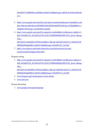 JAHANGIRABAD INSTITUTE OF TECHNOLOGY BBK B.TECH(ECE)
27
b3hAhWY73MBHSFcCv0Q9QEwAHoECA0QBg#imgrc=pDUfCVmCOAzbsM:&v
et=1
5. https://www.google.com/search?q=step+down+transformer&source=lnms&tbm=isch
&sa=X&ved=0ahUKEwi63IOM9b3hAhURXHwKHWWSAEoQ_AUIDigB&biw=1
366&bih=607#imgrc=AU2SGD3ovc0ScM:
6. https://www.google.com/search?q=capacitor+symbol&tbm=isch&source=iu&ictx=1
&fir=H1hdNYYU_Nc5rM%253A%252CV2DDb98hPQh3JM%252C_&vet=1&usg=
AI4_-
kRr1SjsViAxaHytfkbwzVJFbAcboQ&sa=X&ved=2ahUKEwiQ1r7F_L3hAhVm7H
MBHdXZDdgQ9QEwAHoECA0QBg#imgrc=H1hdNYYU_Nc5rM:
7. https://www.physics-and-radio-electronics.com/electronic-devices-and-
circuits/rectifier/bridgerectifier.html
Program writing
1. https://www.google.com/search?q=capacitor+symbol&tbm=isch&source=iu&ictx=1
&fir=H1hdNYYU_Nc5rM%253A%252CV2DDb98hPQh3JM%252C_&vet=1&usg=
AI4_-
kRr1SjsViAxaHytfkbwzVJFbAcboQ&sa=X&ved=2ahUKEwiQ1r7F_L3hAhVm7H
MBHdXZDdgQ9QEwAHoECA0QBg#imgrc=H1hdNYYU_Nc5rM:
2. www.kitsguru.org/evm#program+circuit+deatils
3. www.keil.com
Pictures Download
1. www.google.com/engineersgarage
 