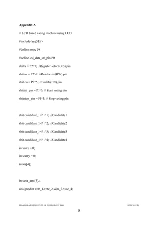 JAHANGIRABAD INSTITUTE OF TECHNOLOGY BBK B.TECH(ECE)
28
Appendix A
// LCD based voting machine using LCD
#include<reg51.h>
#define msec 50
#define lcd_data_str_pin P0
sbitrs = P2^7; //Register select (RS) pin
sbitrw = P2^6; //Read write(RW) pin
sbit en = P2^5; //Enable(EN) pin
sbitini_pin = P1^0; // Start voting pin
sbitstop_pin = P1^5; // Stop voting pin
sbit candidate_1=P1^1; //Candidate1
sbit candidate_2=P1^2; //Candidate2
sbit candidate_3=P1^3; //Candidate3
sbit candidate_4=P1^4; //Candidate4
int max = 0;
int carry = 0;
intarr[4];
intvote_amt[3],j;
unsignedint vote_1,vote_2,vote_3,vote_4;
 