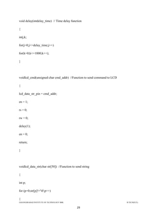 JAHANGIRABAD INSTITUTE OF TECHNOLOGY BBK B.TECH(ECE)
29
void delay(intdelay_time) // Time delay function
{
intj,k;
for(j=0;j<=delay_time;j++)
for(k=0;k<=1000;k++);
}
voidlcd_cmd(unsigned char cmd_addr) //Function to send command to LCD
{
lcd_data_str_pin = cmd_addr;
en = 1;
rs = 0;
rw = 0;
delay(1);
en = 0;
return;
}
voidlcd_data_str(char str[50]) //Function to send string
{
int p;
for (p=0;str[p]!='0';p++)
{
 