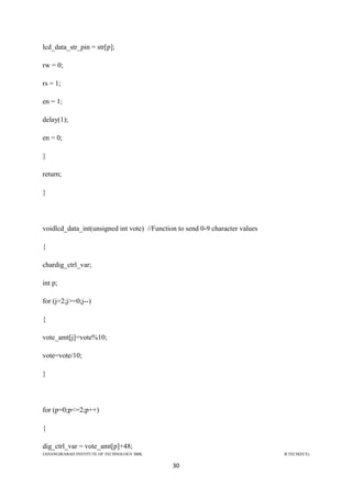 JAHANGIRABAD INSTITUTE OF TECHNOLOGY BBK B.TECH(ECE)
30
lcd_data_str_pin = str[p];
rw = 0;
rs = 1;
en = 1;
delay(1);
en = 0;
}
return;
}
voidlcd_data_int(unsigned int vote) //Function to send 0-9 character values
{
chardig_ctrl_var;
int p;
for (j=2;j>=0;j--)
{
vote_amt[j]=vote%10;
vote=vote/10;
}
for (p=0;p<=2;p++)
{
dig_ctrl_var = vote_amt[p]+48;
 