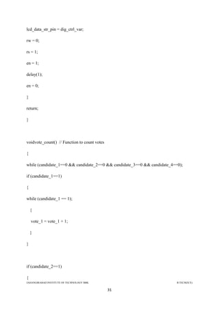JAHANGIRABAD INSTITUTE OF TECHNOLOGY BBK B.TECH(ECE)
31
lcd_data_str_pin = dig_ctrl_var;
rw = 0;
rs = 1;
en = 1;
delay(1);
en = 0;
}
return;
}
voidvote_count() // Function to count votes
{
while (candidate_1==0 && candidate_2==0 && candidate_3==0 && candidate_4==0);
if (candidate_1==1)
{
while (candidate_1 == 1);
{
vote_1 = vote_1 + 1;
}
}
if (candidate_2==1)
{
 