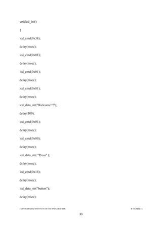JAHANGIRABAD INSTITUTE OF TECHNOLOGY BBK B.TECH(ECE)
33
voidlcd_ini()
{
lcd_cmd(0x38);
delay(msec);
lcd_cmd(0x0E);
delay(msec);
lcd_cmd(0x01);
delay(msec);
lcd_cmd(0x81);
delay(msec);
lcd_data_str("Welcome!!!");
delay(100);
lcd_cmd(0x01);
delay(msec);
lcd_cmd(0x80);
delay(msec);
lcd_data_str( "Press" );
delay(msec);
lcd_cmd(0x14);
delay(msec);
lcd_data_str("button");
delay(msec);
 