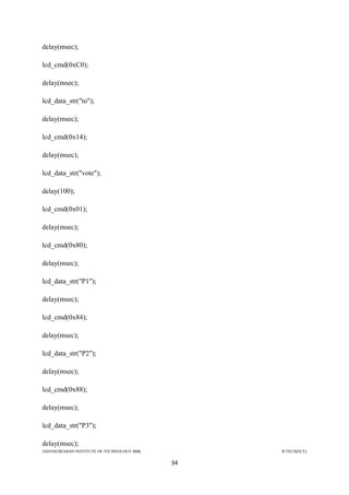 JAHANGIRABAD INSTITUTE OF TECHNOLOGY BBK B.TECH(ECE)
34
delay(msec);
lcd_cmd(0xC0);
delay(msec);
lcd_data_str("to");
delay(msec);
lcd_cmd(0x14);
delay(msec);
lcd_data_str("vote");
delay(100);
lcd_cmd(0x01);
delay(msec);
lcd_cmd(0x80);
delay(msec);
lcd_data_str("P1");
delay(msec);
lcd_cmd(0x84);
delay(msec);
lcd_data_str("P2");
delay(msec);
lcd_cmd(0x88);
delay(msec);
lcd_data_str("P3");
delay(msec);
 