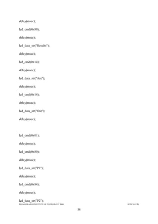 JAHANGIRABAD INSTITUTE OF TECHNOLOGY BBK B.TECH(ECE)
36
delay(msec);
lcd_cmd(0x80);
delay(msec);
lcd_data_str("Results");
delay(msec);
lcd_cmd(0x14);
delay(msec);
lcd_data_str("Are");
delay(msec);
lcd_cmd(0x14);
delay(msec);
lcd_data_str("Out");
delay(msec);
lcd_cmd(0x01);
delay(msec);
lcd_cmd(0x80);
delay(msec);
lcd_data_str("P1");
delay(msec);
lcd_cmd(0x84);
delay(msec);
lcd_data_str("P2");
 