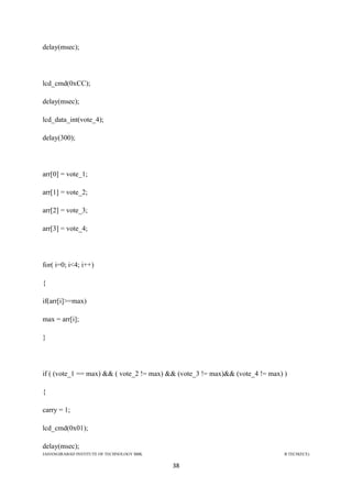 JAHANGIRABAD INSTITUTE OF TECHNOLOGY BBK B.TECH(ECE)
38
delay(msec);
lcd_cmd(0xCC);
delay(msec);
lcd_data_int(vote_4);
delay(300);
arr[0] = vote_1;
arr[1] = vote_2;
arr[2] = vote_3;
arr[3] = vote_4;
for( i=0; i<4; i++)
{
if(arr[i]>=max)
max = arr[i];
}
if ( (vote_1 == max) && ( vote_2 != max) && (vote_3 != max)&& (vote_4 != max) )
{
carry = 1;
lcd_cmd(0x01);
delay(msec);
 