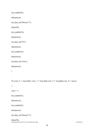 JAHANGIRABAD INSTITUTE OF TECHNOLOGY BBK B.TECH(ECE)
39
lcd_cmd(0x82);
delay(msec);
lcd_data_str("Hurray!!!");
delay(50);
lcd_cmd(0xC4);
delay(msec);
lcd_data_str("P1");
delay(msec);
lcd_cmd(0x14);
delay(msec);
lcd_data_str("wins");
delay(msec);
}
if ( (vote_2 == max) && ( vote_1 != max) && (vote_3 != max)&& (vote_4 != max) )
{
carry = 1;
lcd_cmd(0x01);
delay(msec);
lcd_cmd(0x82);
delay(msec);
lcd_data_str("Hurray!!!");
delay(50);
 