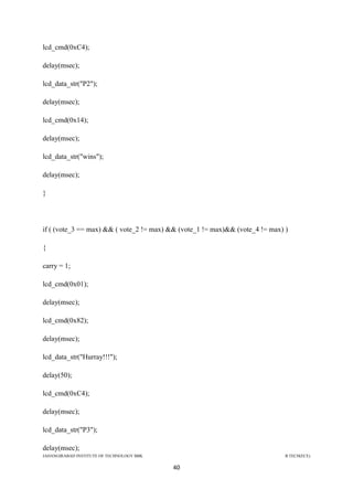 JAHANGIRABAD INSTITUTE OF TECHNOLOGY BBK B.TECH(ECE)
40
lcd_cmd(0xC4);
delay(msec);
lcd_data_str("P2");
delay(msec);
lcd_cmd(0x14);
delay(msec);
lcd_data_str("wins");
delay(msec);
}
if ( (vote_3 == max) && ( vote_2 != max) && (vote_1 != max)&& (vote_4 != max) )
{
carry = 1;
lcd_cmd(0x01);
delay(msec);
lcd_cmd(0x82);
delay(msec);
lcd_data_str("Hurray!!!");
delay(50);
lcd_cmd(0xC4);
delay(msec);
lcd_data_str("P3");
delay(msec);
 