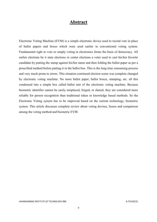 JAHANGIRABAD INSTITUTE OF TECHNOLOGY BBK B.TECH(ECE)
v
Abstract
Electronic Voting Machine (EVM) is a simple electronic device used to record vote in place
of ballot papers and boxes which were used earlier in conventional voting system.
Fundamental right to vote or simply voting in electronics forms the basis of democracy. All
earlier elections be it state elections or center elections a voter used to cast his/her favorite
candidate by putting the stamp against his/her name and then folding the ballot paper as per a
prescribed method before putting it in the ballot box. This is the long time consuming process
and very much prone to errors. This situation continued election scene was complete changed
by electronic voting machine. No more ballot paper, ballot boxes, stamping, etc. all this
condensed into a simple box called ballot unit of the electronic voting machine. Because
biometric identifier cannot be easily misplaced, forged, or shared, they are considered more
reliable for person recognition than traditional token or knowledge based methods. So the
Electronic Voting system has to be improved based on the current technology, biometric
system. This article discusses complete review about voting devises, Issues and comparison
among the voting method and biometric EVM.
 