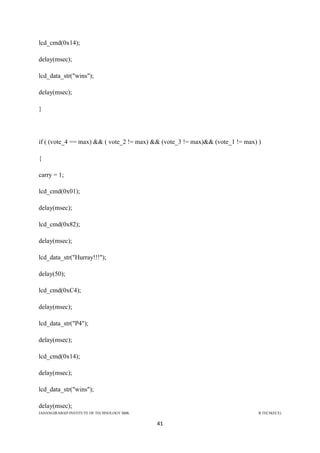 JAHANGIRABAD INSTITUTE OF TECHNOLOGY BBK B.TECH(ECE)
41
lcd_cmd(0x14);
delay(msec);
lcd_data_str("wins");
delay(msec);
}
if ( (vote_4 == max) && ( vote_2 != max) && (vote_3 != max)&& (vote_1 != max) )
{
carry = 1;
lcd_cmd(0x01);
delay(msec);
lcd_cmd(0x82);
delay(msec);
lcd_data_str("Hurray!!!");
delay(50);
lcd_cmd(0xC4);
delay(msec);
lcd_data_str("P4");
delay(msec);
lcd_cmd(0x14);
delay(msec);
lcd_data_str("wins");
delay(msec);
 