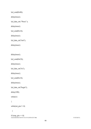 JAHANGIRABAD INSTITUTE OF TECHNOLOGY BBK B.TECH(ECE)
44
lcd_cmd(0x80);
delay(msec);
lcd_data_str( "Press" );
delay(msec);
lcd_cmd(0x14);
delay(msec);
lcd_data_str("init");
delay(msec);
delay(msec);
lcd_cmd(0xC0);
delay(msec);
lcd_data_str("to");
delay(msec);
lcd_cmd(0x14);
delay(msec);
lcd_data_str("begin");
delay(100);
while(1)
{
while(ini_pin != 0)
{
if (stop_pin == 0)
 