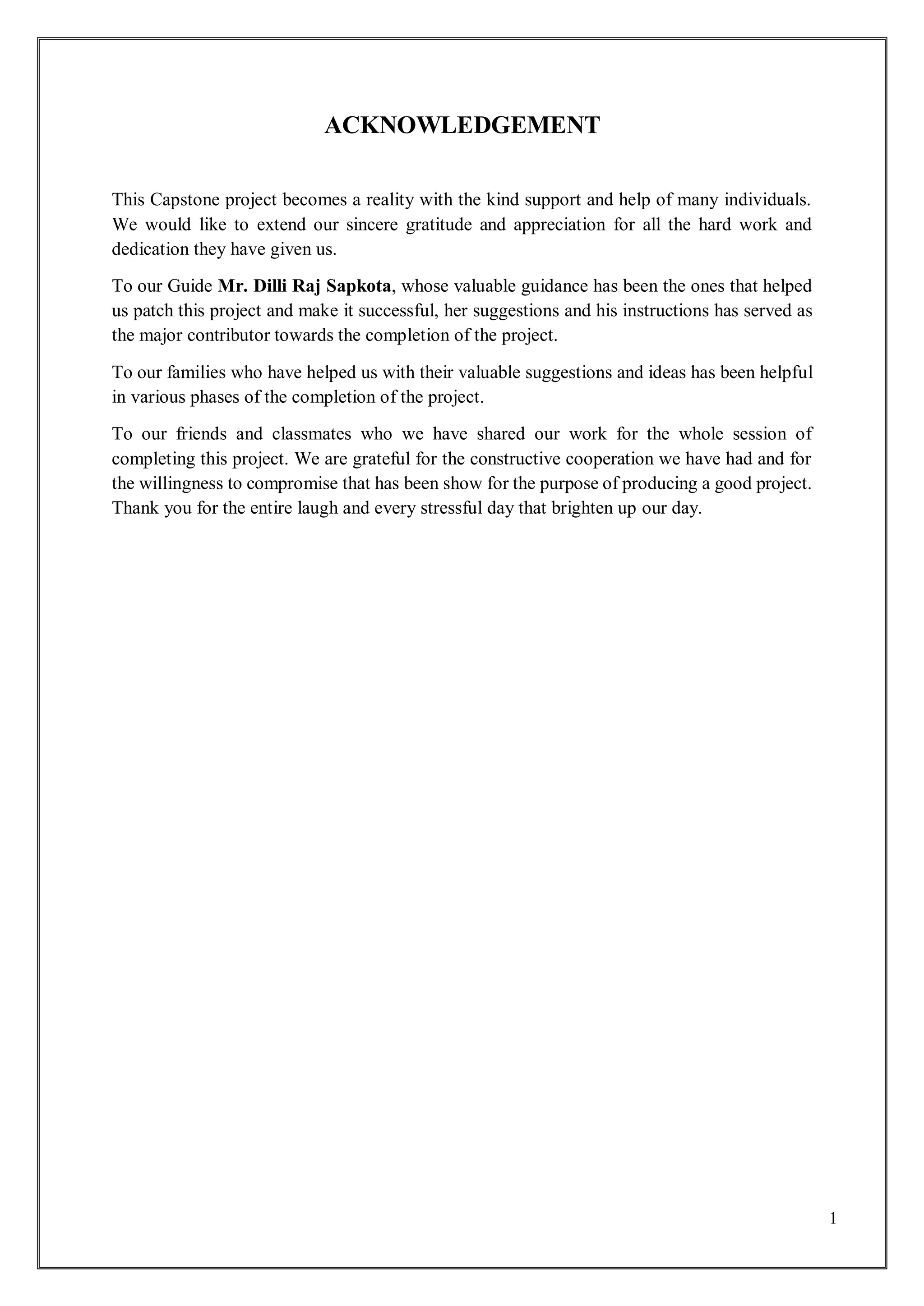 1
ACKNOWLEDGEMENT
This Capstone project becomes a reality with the kind support and help of many individuals.
We would like to extend our sincere gratitude and appreciation for all the hard work and
dedication they have given us.
To our Guide Mr. Dilli Raj Sapkota, whose valuable guidance has been the ones that helped
us patch this project and make it successful, her suggestions and his instructions has served as
the major contributor towards the completion of the project.
To our families who have helped us with their valuable suggestions and ideas has been helpful
in various phases of the completion of the project.
To our friends and classmates who we have shared our work for the whole session of
completing this project. We are grateful for the constructive cooperation we have had and for
the willingness to compromise that has been show for the purpose of producing a good project.
Thank you for the entire laugh and every stressful day that brighten up our day.
 