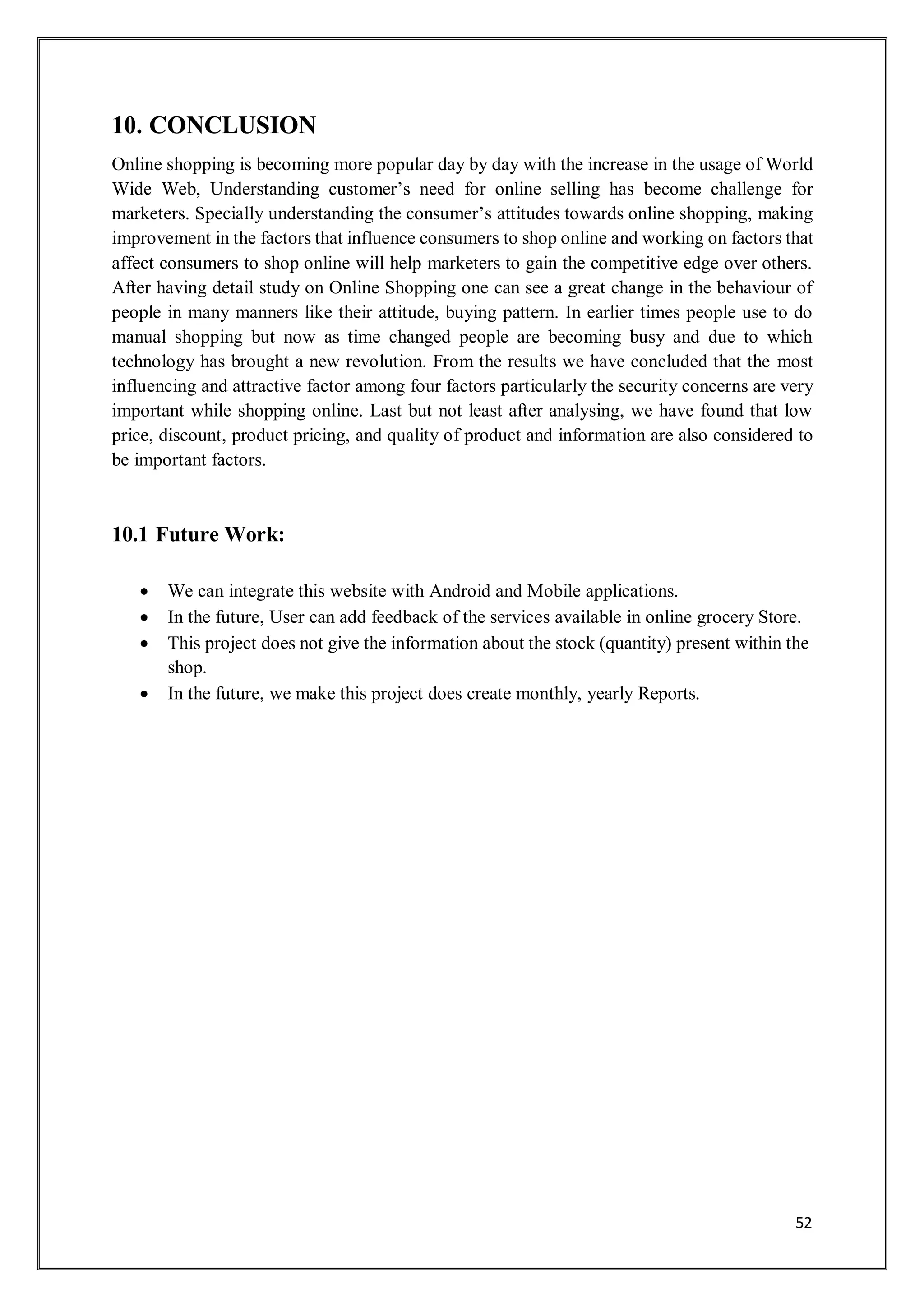 52
10. CONCLUSION
Online shopping is becoming more popular day by day with the increase in the usage of World
Wide Web, Understanding customer’s need for online selling has become challenge for
marketers. Specially understanding the consumer’s attitudes towards online shopping, making
improvement in the factors that influence consumers to shop online and working on factors that
affect consumers to shop online will help marketers to gain the competitive edge over others.
After having detail study on Online Shopping one can see a great change in the behaviour of
people in many manners like their attitude, buying pattern. In earlier times people use to do
manual shopping but now as time changed people are becoming busy and due to which
technology has brought a new revolution. From the results we have concluded that the most
influencing and attractive factor among four factors particularly the security concerns are very
important while shopping online. Last but not least after analysing, we have found that low
price, discount, product pricing, and quality of product and information are also considered to
be important factors.
10.1 Future Work:
 We can integrate this website with Android and Mobile applications.
 In the future, User can add feedback of the services available in online grocery Store.
 This project does not give the information about the stock (quantity) present within the
shop.
 In the future, we make this project does create monthly, yearly Reports.
 