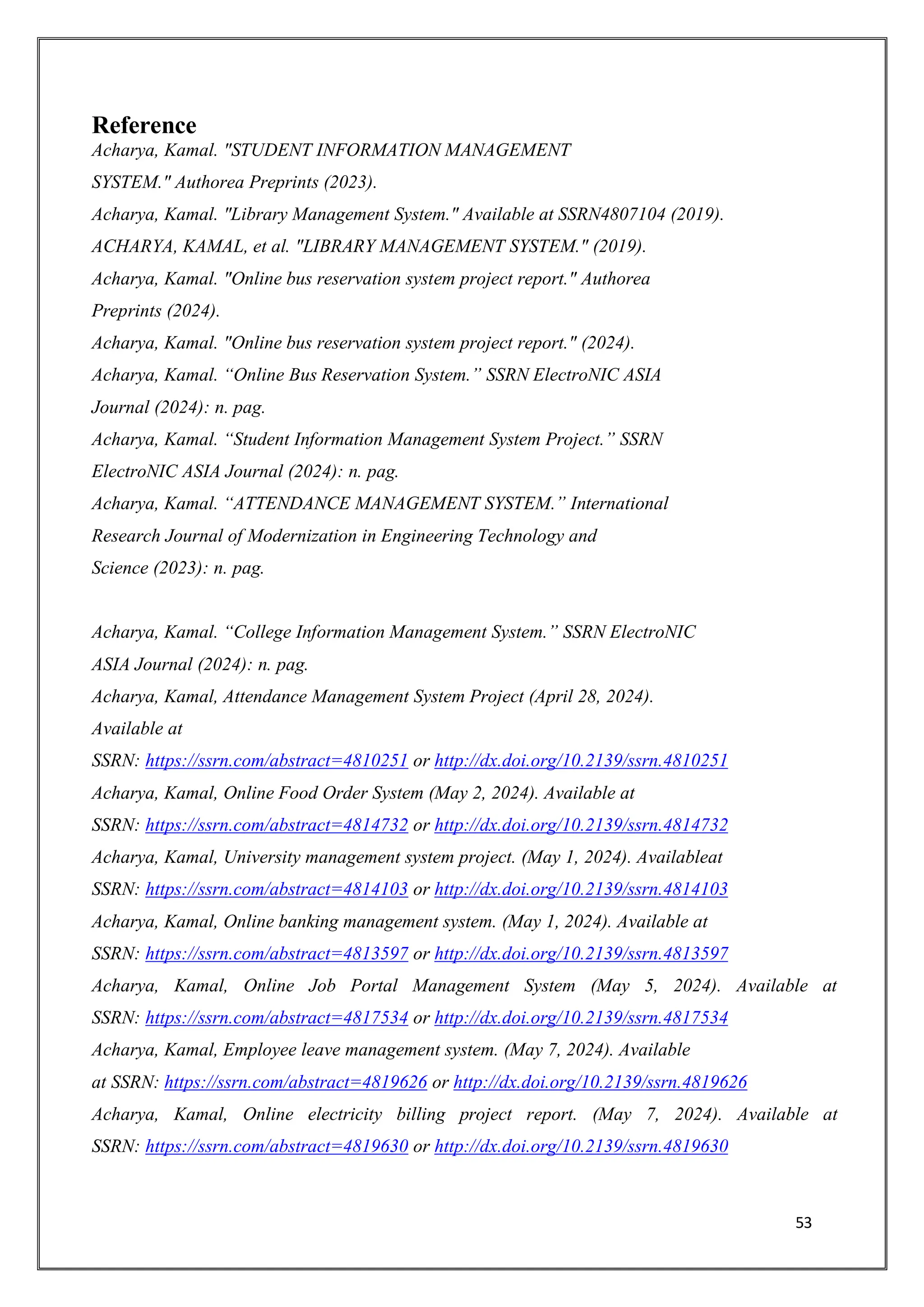 53
Reference
Acharya, Kamal. "STUDENT INFORMATION MANAGEMENT
SYSTEM." Authorea Preprints (2023).
Acharya, Kamal. "Library Management System." Available at SSRN4807104 (2019).
ACHARYA, KAMAL, et al. "LIBRARY MANAGEMENT SYSTEM." (2019).
Acharya, Kamal. "Online bus reservation system project report." Authorea
Preprints (2024).
Acharya, Kamal. "Online bus reservation system project report." (2024).
Acharya, Kamal. “Online Bus Reservation System.” SSRN ElectroNIC ASIA
Journal (2024): n. pag.
Acharya, Kamal. “Student Information Management System Project.” SSRN
ElectroNIC ASIA Journal (2024): n. pag.
Acharya, Kamal. “ATTENDANCE MANAGEMENT SYSTEM.” International
Research Journal of Modernization in Engineering Technology and
Science (2023): n. pag.
Acharya, Kamal. “College Information Management System.” SSRN ElectroNIC
ASIA Journal (2024): n. pag.
Acharya, Kamal, Attendance Management System Project (April 28, 2024).
Available at
SSRN: https://ssrn.com/abstract=4810251 or http://dx.doi.org/10.2139/ssrn.4810251
Acharya, Kamal, Online Food Order System (May 2, 2024). Available at
SSRN: https://ssrn.com/abstract=4814732 or http://dx.doi.org/10.2139/ssrn.4814732
Acharya, Kamal, University management system project. (May 1, 2024). Availableat
SSRN: https://ssrn.com/abstract=4814103 or http://dx.doi.org/10.2139/ssrn.4814103
Acharya, Kamal, Online banking management system. (May 1, 2024). Available at
SSRN: https://ssrn.com/abstract=4813597 or http://dx.doi.org/10.2139/ssrn.4813597
Acharya, Kamal, Online Job Portal Management System (May 5, 2024). Available at
SSRN: https://ssrn.com/abstract=4817534 or http://dx.doi.org/10.2139/ssrn.4817534
Acharya, Kamal, Employee leave management system. (May 7, 2024). Available
at SSRN: https://ssrn.com/abstract=4819626 or http://dx.doi.org/10.2139/ssrn.4819626
Acharya, Kamal, Online electricity billing project report. (May 7, 2024). Available at
SSRN: https://ssrn.com/abstract=4819630 or http://dx.doi.org/10.2139/ssrn.4819630
 