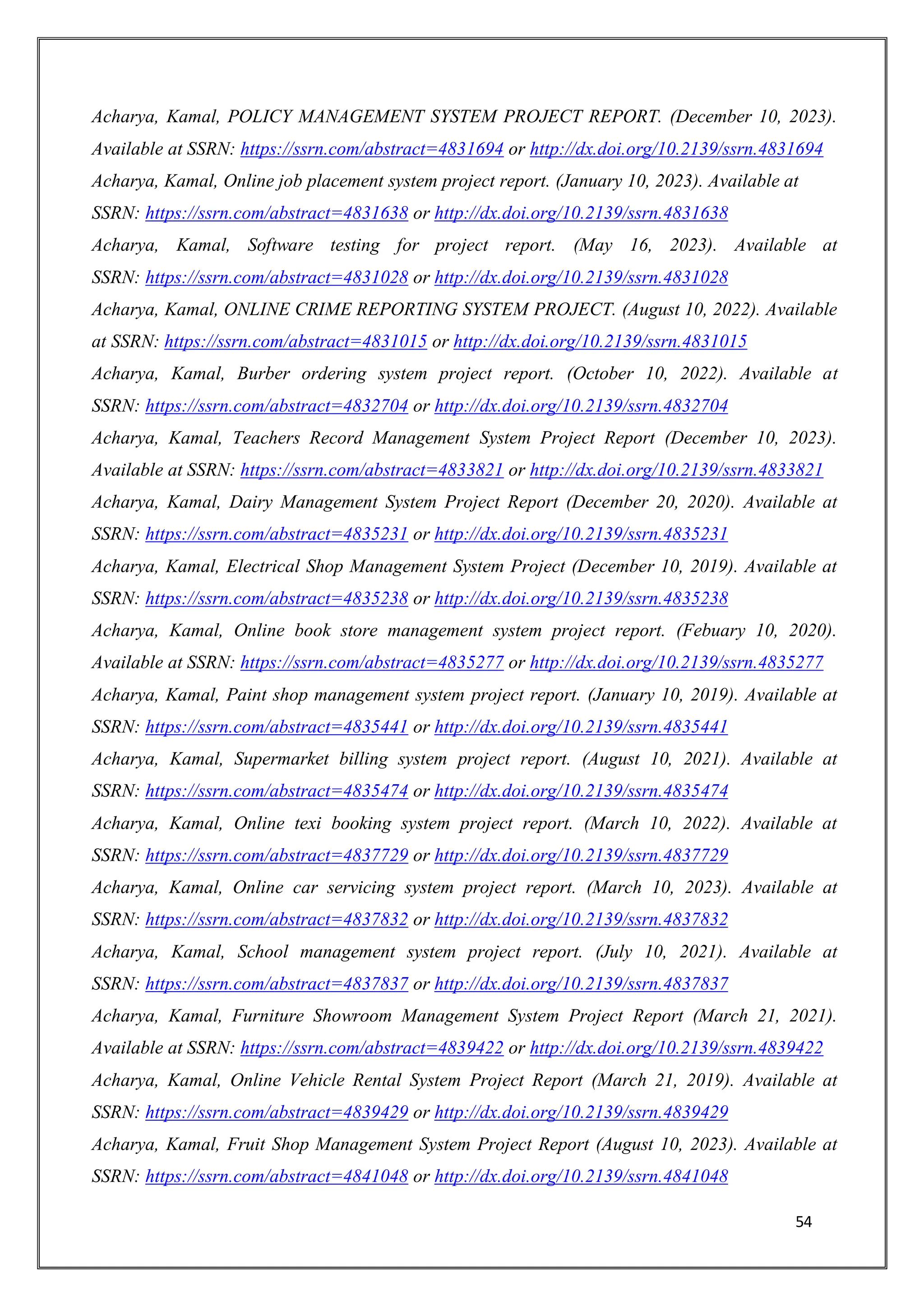 54
Acharya, Kamal, POLICY MANAGEMENT SYSTEM PROJECT REPORT. (December 10, 2023).
Available at SSRN: https://ssrn.com/abstract=4831694 or http://dx.doi.org/10.2139/ssrn.4831694
Acharya, Kamal, Online job placement system project report. (January 10, 2023). Available at
SSRN: https://ssrn.com/abstract=4831638 or http://dx.doi.org/10.2139/ssrn.4831638
Acharya, Kamal, Software testing for project report. (May 16, 2023). Available at
SSRN: https://ssrn.com/abstract=4831028 or http://dx.doi.org/10.2139/ssrn.4831028
Acharya, Kamal, ONLINE CRIME REPORTING SYSTEM PROJECT. (August 10, 2022). Available
at SSRN: https://ssrn.com/abstract=4831015 or http://dx.doi.org/10.2139/ssrn.4831015
Acharya, Kamal, Burber ordering system project report. (October 10, 2022). Available at
SSRN: https://ssrn.com/abstract=4832704 or http://dx.doi.org/10.2139/ssrn.4832704
Acharya, Kamal, Teachers Record Management System Project Report (December 10, 2023).
Available at SSRN: https://ssrn.com/abstract=4833821 or http://dx.doi.org/10.2139/ssrn.4833821
Acharya, Kamal, Dairy Management System Project Report (December 20, 2020). Available at
SSRN: https://ssrn.com/abstract=4835231 or http://dx.doi.org/10.2139/ssrn.4835231
Acharya, Kamal, Electrical Shop Management System Project (December 10, 2019). Available at
SSRN: https://ssrn.com/abstract=4835238 or http://dx.doi.org/10.2139/ssrn.4835238
Acharya, Kamal, Online book store management system project report. (Febuary 10, 2020).
Available at SSRN: https://ssrn.com/abstract=4835277 or http://dx.doi.org/10.2139/ssrn.4835277
Acharya, Kamal, Paint shop management system project report. (January 10, 2019). Available at
SSRN: https://ssrn.com/abstract=4835441 or http://dx.doi.org/10.2139/ssrn.4835441
Acharya, Kamal, Supermarket billing system project report. (August 10, 2021). Available at
SSRN: https://ssrn.com/abstract=4835474 or http://dx.doi.org/10.2139/ssrn.4835474
Acharya, Kamal, Online texi booking system project report. (March 10, 2022). Available at
SSRN: https://ssrn.com/abstract=4837729 or http://dx.doi.org/10.2139/ssrn.4837729
Acharya, Kamal, Online car servicing system project report. (March 10, 2023). Available at
SSRN: https://ssrn.com/abstract=4837832 or http://dx.doi.org/10.2139/ssrn.4837832
Acharya, Kamal, School management system project report. (July 10, 2021). Available at
SSRN: https://ssrn.com/abstract=4837837 or http://dx.doi.org/10.2139/ssrn.4837837
Acharya, Kamal, Furniture Showroom Management System Project Report (March 21, 2021).
Available at SSRN: https://ssrn.com/abstract=4839422 or http://dx.doi.org/10.2139/ssrn.4839422
Acharya, Kamal, Online Vehicle Rental System Project Report (March 21, 2019). Available at
SSRN: https://ssrn.com/abstract=4839429 or http://dx.doi.org/10.2139/ssrn.4839429
Acharya, Kamal, Fruit Shop Management System Project Report (August 10, 2023). Available at
SSRN: https://ssrn.com/abstract=4841048 or http://dx.doi.org/10.2139/ssrn.4841048
 