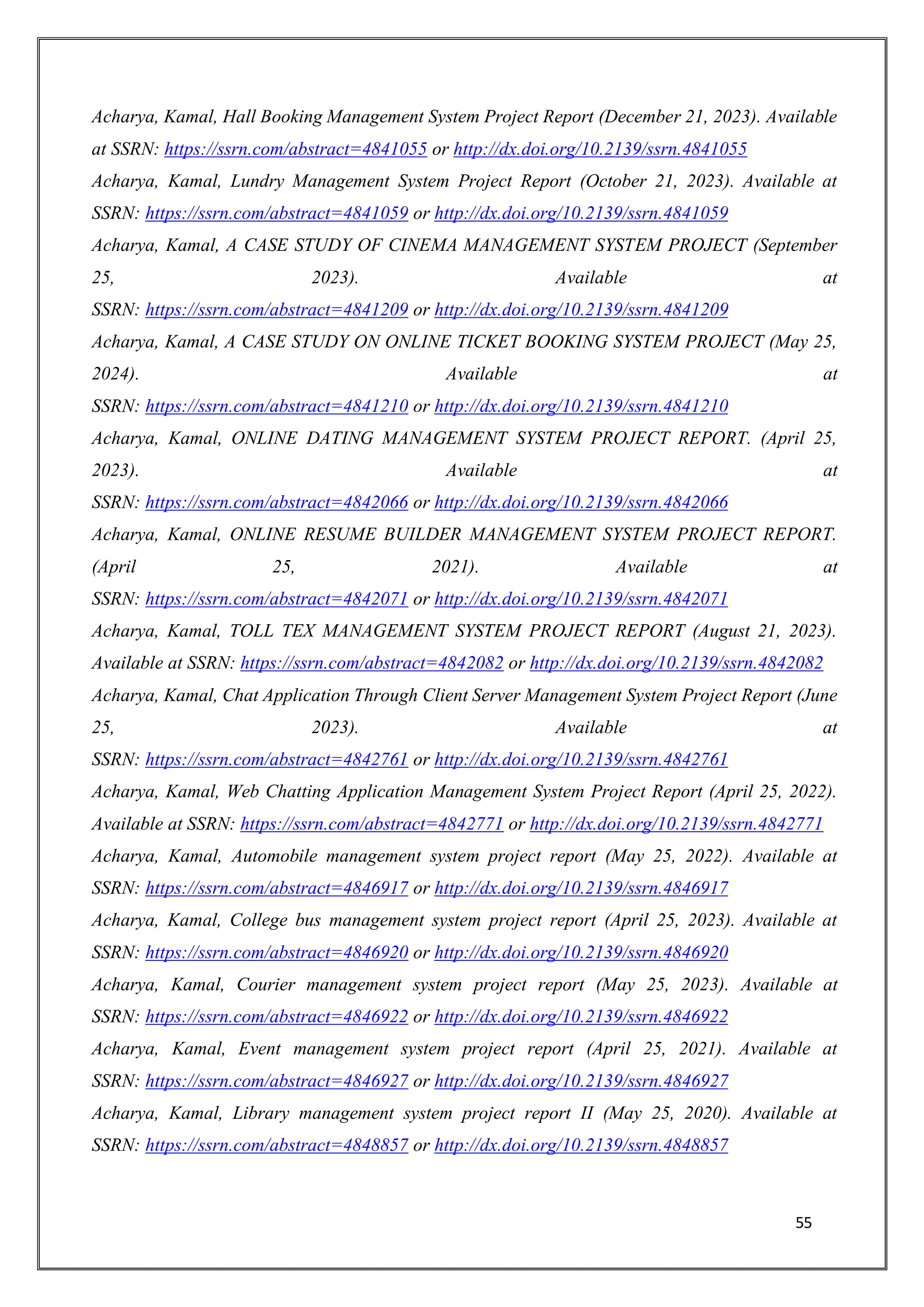 55
Acharya, Kamal, Hall Booking Management System Project Report (December 21, 2023). Available
at SSRN: https://ssrn.com/abstract=4841055 or http://dx.doi.org/10.2139/ssrn.4841055
Acharya, Kamal, Lundry Management System Project Report (October 21, 2023). Available at
SSRN: https://ssrn.com/abstract=4841059 or http://dx.doi.org/10.2139/ssrn.4841059
Acharya, Kamal, A CASE STUDY OF CINEMA MANAGEMENT SYSTEM PROJECT (September
25, 2023). Available at
SSRN: https://ssrn.com/abstract=4841209 or http://dx.doi.org/10.2139/ssrn.4841209
Acharya, Kamal, A CASE STUDY ON ONLINE TICKET BOOKING SYSTEM PROJECT (May 25,
2024). Available at
SSRN: https://ssrn.com/abstract=4841210 or http://dx.doi.org/10.2139/ssrn.4841210
Acharya, Kamal, ONLINE DATING MANAGEMENT SYSTEM PROJECT REPORT. (April 25,
2023). Available at
SSRN: https://ssrn.com/abstract=4842066 or http://dx.doi.org/10.2139/ssrn.4842066
Acharya, Kamal, ONLINE RESUME BUILDER MANAGEMENT SYSTEM PROJECT REPORT.
(April 25, 2021). Available at
SSRN: https://ssrn.com/abstract=4842071 or http://dx.doi.org/10.2139/ssrn.4842071
Acharya, Kamal, TOLL TEX MANAGEMENT SYSTEM PROJECT REPORT (August 21, 2023).
Available at SSRN: https://ssrn.com/abstract=4842082 or http://dx.doi.org/10.2139/ssrn.4842082
Acharya, Kamal, Chat Application Through Client Server Management System Project Report (June
25, 2023). Available at
SSRN: https://ssrn.com/abstract=4842761 or http://dx.doi.org/10.2139/ssrn.4842761
Acharya, Kamal, Web Chatting Application Management System Project Report (April 25, 2022).
Available at SSRN: https://ssrn.com/abstract=4842771 or http://dx.doi.org/10.2139/ssrn.4842771
Acharya, Kamal, Automobile management system project report (May 25, 2022). Available at
SSRN: https://ssrn.com/abstract=4846917 or http://dx.doi.org/10.2139/ssrn.4846917
Acharya, Kamal, College bus management system project report (April 25, 2023). Available at
SSRN: https://ssrn.com/abstract=4846920 or http://dx.doi.org/10.2139/ssrn.4846920
Acharya, Kamal, Courier management system project report (May 25, 2023). Available at
SSRN: https://ssrn.com/abstract=4846922 or http://dx.doi.org/10.2139/ssrn.4846922
Acharya, Kamal, Event management system project report (April 25, 2021). Available at
SSRN: https://ssrn.com/abstract=4846927 or http://dx.doi.org/10.2139/ssrn.4846927
Acharya, Kamal, Library management system project report II (May 25, 2020). Available at
SSRN: https://ssrn.com/abstract=4848857 or http://dx.doi.org/10.2139/ssrn.4848857
 