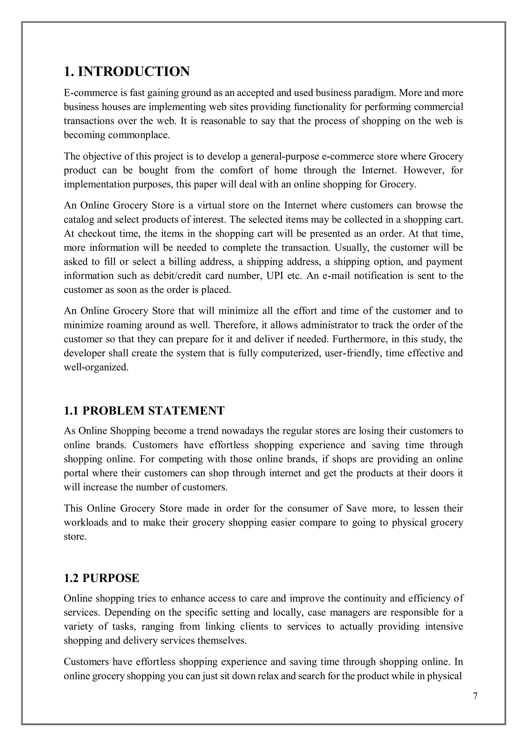 7
1. INTRODUCTION
E-commerce is fast gaining ground as an accepted and used business paradigm. More and more
business houses are implementing web sites providing functionality for performing commercial
transactions over the web. It is reasonable to say that the process of shopping on the web is
becoming commonplace.
The objective of this project is to develop a general-purpose e-commerce store where Grocery
product can be bought from the comfort of home through the Internet. However, for
implementation purposes, this paper will deal with an online shopping for Grocery.
An Online Grocery Store is a virtual store on the Internet where customers can browse the
catalog and select products of interest. The selected items may be collected in a shopping cart.
At checkout time, the items in the shopping cart will be presented as an order. At that time,
more information will be needed to complete the transaction. Usually, the customer will be
asked to fill or select a billing address, a shipping address, a shipping option, and payment
information such as debit/credit card number, UPI etc. An e-mail notification is sent to the
customer as soon as the order is placed.
An Online Grocery Store that will minimize all the effort and time of the customer and to
minimize roaming around as well. Therefore, it allows administrator to track the order of the
customer so that they can prepare for it and deliver if needed. Furthermore, in this study, the
developer shall create the system that is fully computerized, user-friendly, time effective and
well-organized.
1.1 PROBLEM STATEMENT
As Online Shopping become a trend nowadays the regular stores are losing their customers to
online brands. Customers have effortless shopping experience and saving time through
shopping online. For competing with those online brands, if shops are providing an online
portal where their customers can shop through internet and get the products at their doors it
will increase the number of customers.
This Online Grocery Store made in order for the consumer of Save more, to lessen their
workloads and to make their grocery shopping easier compare to going to physical grocery
store.
1.2 PURPOSE
Online shopping tries to enhance access to care and improve the continuity and efficiency of
services. Depending on the specific setting and locally, case managers are responsible for a
variety of tasks, ranging from linking clients to services to actually providing intensive
shopping and delivery services themselves.
Customers have effortless shopping experience and saving time through shopping online. In
online grocery shopping you can just sit down relax and search for the product while in physical
 