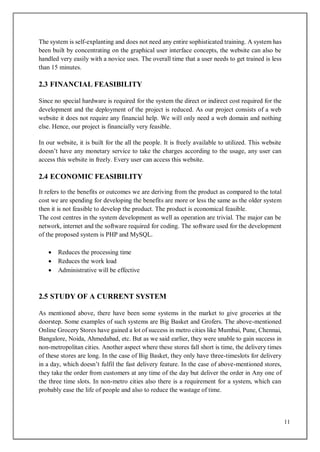 11
The system is self-explanting and does not need any entire sophisticated training. A system has
been built by concentrating on the graphical user interface concepts, the website can also be
handled very easily with a novice uses. The overall time that a user needs to get trained is less
than 15 minutes.
2.3 FINANCIAL FEASIBILITY
Since no special hardware is required for the system the direct or indirect cost required for the
development and the deployment of the project is reduced. As our project consists of a web
website it does not require any financial help. We will only need a web domain and nothing
else. Hence, our project is financially very feasible.
In our website, it is built for the all the people. It is freely available to utilized. This website
doesn’t have any monetary service to take the charges according to the usage, any user can
access this website in freely. Every user can access this website.
2.4 ECONOMIC FEASIBILITY
It refers to the benefits or outcomes we are deriving from the product as compared to the total
cost we are spending for developing the benefits are more or less the same as the older system
then it is not feasible to develop the product. The product is economical feasible.
The cost centres in the system development as well as operation are trivial. The major can be
network, internet and the software required for coding. The software used for the development
of the proposed system is PHP and MySQL.
 Reduces the processing time
 Reduces the work load
 Administrative will be effective
2.5 STUDY OF A CURRENT SYSTEM
As mentioned above, there have been some systems in the market to give groceries at the
doorstep. Some examples of such systems are Big Basket and Grofers. The above-mentioned
Online Grocery Stores have gained a lot of success in metro cities like Mumbai, Pune, Chennai,
Bangalore, Noida, Ahmedabad, etc. But as we said earlier, they were unable to gain success in
non-metropolitan cities. Another aspect where these stores fall short is time, the delivery times
of these stores are long. In the case of Big Basket, they only have three-timeslots for delivery
in a day, which doesn’t fulfil the fast delivery feature. In the case of above-mentioned stores,
they take the order from customers at any time of the day but deliver the order in Any one of
the three time slots. In non-metro cities also there is a requirement for a system, which can
probably ease the life of people and also to reduce the wastage of time.
 