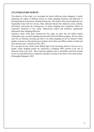 13
2.9 LITERATURE SURVEY
The objective of this study is to investigate the factors affecting online shopping. A model
explaining the impact of different factors on online shopping intentions and behaviour is
developed based on the theory of planned behaviour. The model is then tested empirically in a
longitudinal study with two surveys. Data collected indicate that subjective norms, attitude,
and beliefs concerning the consequences of online shopping have significant effects on
consumers' intentions to buy online. Behavioural control and intentions significantly
influenced online shopping behaviour.
American online retail giant Amazon.com has made an entry into the Indian market
withJunglee.com, an online shopping site powered by the $ 48 billion company. The site which
went live on Thursday morning says that it’s an online shopping service by Amazon "which
enables customers to find and discover products from online and offline retailers in India and
from Amazon.com”. (Jayadevan P K), 2012.
It's a net gain for the virtual world. Riding high on the increasing interest of the net savvy
people, online shopping portals are witnessing a whopping 200% growth in the sale of
electronic items every year. "Since electronic gadgets such as cell phones and iPods usually
involve an individual choice compared to products catering to the needs of the entire family.
(Pramugdha Mamgain), 2007.
 