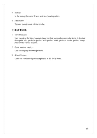 16
7. History:
In the history the user will have a view of pending orders.
8. Edit Profile:
The user can view and edit the profile.
GUEST USER:
1. View Products:
User can view the list of products based on their names after successful login. A detailed
description of a particular product with product name, products details, product image,
price can be viewed by users.
2. Guest user can enquiry:
User can enquiry about the products.
3. Search Product:
Users can search for a particular product in the list by name.
 