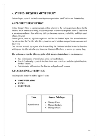 17
4. SYSTEM REQUIREMENT STUDY
In this chapter, we will learn about the system requirement, specification and functionality.
4.1 PRODUCT DESCRIPTION
Online Grocery Store is a computerized, online solution to the various problems faced by the
Product buyer and seller wishing to outsource their software development work to a Provider
at an economical cost, thus achieving high performance, accuracy, reliability and high speed
of data retrieval.
In this system, there is a registration process each for the Product buyer. The Administrator of
the site verifies the Provider after his registration and if satisfied, assigns him a user name and
password.
Our site can be used by anyone who is searching for Products whether he/she is first time
visiting our site. Our site also provides some discounted Products as same u get on any shop.
The software covers the following point while keeping in mind user’s requirement-:
 Fast online access of information about various Products.
 Search Products by keywords like functional area, experience and also by initials of the
Product’s name.
 Administrator will maintain the database and perform all process.
4.2 USER CHARACTERISTICS
In our system, there will be two types of users.
 ADMINISTRATOR
 USERS
 GUEST USER
User Access Privileges
Administrator
 Manage Users
 Manage Products
 Manage Orders
 