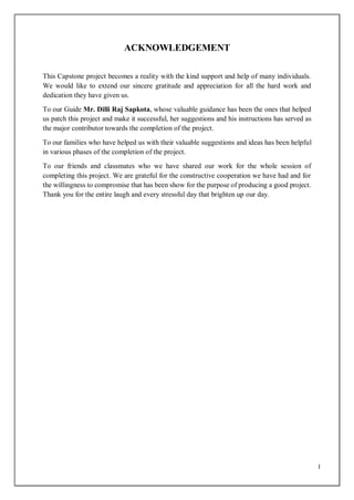 1
ACKNOWLEDGEMENT
This Capstone project becomes a reality with the kind support and help of many individuals.
We would like to extend our sincere gratitude and appreciation for all the hard work and
dedication they have given us.
To our Guide Mr. Dilli Raj Sapkota, whose valuable guidance has been the ones that helped
us patch this project and make it successful, her suggestions and his instructions has served as
the major contributor towards the completion of the project.
To our families who have helped us with their valuable suggestions and ideas has been helpful
in various phases of the completion of the project.
To our friends and classmates who we have shared our work for the whole session of
completing this project. We are grateful for the constructive cooperation we have had and for
the willingness to compromise that has been show for the purpose of producing a good project.
Thank you for the entire laugh and every stressful day that brighten up our day.
 