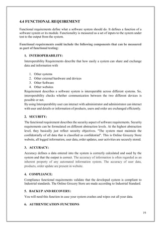 19
4.4 FUNCTIONAL REQUIREMENT
Functional requirements define what a software system should do. It defines a function of a
software system or its module. Functionality is measured as a set of inputs to the system under
test to the output from the system.
Functional requirements could include the following components that can be measured
as part of functional testing:
1. INTEROPERABILITY:
Interoperability Requirements describe that how easily a system can share and exchange
data and information with
1. Other systems
2. Other external hardware and devices
3. Other Software
4. Other websites
Requirement describes a software system is interoperable across different systems. So,
interoperability checks whether communication between the two different devices is
possible or not.
By using Interoperability user can interact with administrator and administrator can interact
with user and details or information of products, users and order are exchanged efficiently.
2. SECURITY:
The functional requirement describes the security aspect of software requirements. Security
requirements can be formulated on different abstraction levels. At the highest abstraction
level, they basically just reflect security objectives. "The system must maintain the
confidentially of all data that is classified as confidential". This is Online Grocery Store
website, all logged information, user data, order updates, user activities are securely stored.
3. ACCURACY:
Accuracy defines a data entered into the system is correctly calculated and used by the
system and that the output is correct. The accuracy of information is often regarded as an
inherent property of any automated information system. The accuracy of user data,
products, order update are present in website.
4. COMPLIANCE:
Compliance functional requirements validate that the developed system is compliant to
Industrial standards. The Online Grocery Store are made according to Industrial Standard.
5. BACKUP AND RECOVERY:
You will need this function in case your system crashes and wipes out all your data.
6. AUTHENTICATION FUNCTIONS
 