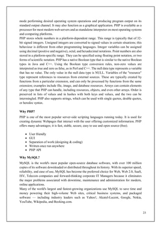 23
mode performing desired operating system operations and producing program output on its
standard output channel. It may also function as a graphical application. PHP is available as a
processor for most modern web servers and as standalone interpreter on most operating systems
and computing platforms.
PHP stores whole numbers in a platform-dependent range. This range is typically that of 32-
bit signed integers. Unsigned integers are converted to signed values in certain situations; this
behaviour is different from other programming languages. Integer variables can be assigned
using decimal (positive and negative), octal, and hexadecimal notations. Point numbers are also
stored in a platform-specific range. They can be specified using floating point notation, or two
forms of scientific notation. PHP has a native Boolean type that is similar to the native Boolean
types in Java and C++. Using the Boolean type conversion rules, non-zero values are
interpreted as true and zero as false, as in Perl and C++. The null data type represents a variable
that has no value. The only value in the null data type is NULL. Variables of the "resource"
type represent references to resources from external sources. These are typically created by
functions from a particular extension, and can only be processed by functions from the same
extension; examples include file, image, and database resources. Arrays can contain elements
of any type that PHP can handle, including resources, objects, and even other arrays. Order is
preserved in lists of values and in hashes with both keys and values, and the two can be
intermingled. PHP also supports strings, which can be used with single quotes, double quotes,
or heredoc syntax.
Why PHP?
PHP is one of the most popular server-side scripting languages running today. It is used for
creating dynamic Webpages that interact with the user offering customized information. PHP
offers many advantages; it is fast, stable, secure, easy to use and open source (free).
 User friendly
 GUI
 Separation of work (designing & coding)
 Written once run anywhere
 PHP API
Why MySQL?
MySQL is the world's most popular open-source database software, with over 100 million
copies of its software downloaded or distributed throughout its history. With its superior speed,
reliability, and ease of use, MySQL has become the preferred choice for Web, Web 2.0, SaaS,
ISV, Telecom companies and forward-thinking corporate IT Managers because it eliminates
the major problems associated with downtime, maintenance and administration for modern,
online applications.
Many of the world's largest and fastest-growing organizations use MySQL to save time and
money powering their high-volume Web sites, critical business systems, and packaged
software — including industry leaders such as Yahoo!, Alcatel-Lucent, Google, Nokia,
YouTube, Wikipedia, and Booking.com.
 