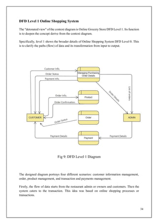 34
DFD Level 1 Online Shopping System
The "detonated view" of the context diagram is Online Grocery Store DFD Level 1. Its function
is to deepen the concept derive from the context diagram.
Specifically, level 1 shows the broader details of Online Shopping System DFD Level 0. This
is to clarify the paths (flow) of data and its transformation from input to output.
Fig 9: DFD Level 1 Diagram
The designed diagram portrays four different scenarios: customer information management,
order, product management, and transaction and payments management.
Firstly, the flow of data starts from the restaurant admin or owners and customers. Then the
system caters to the transaction. This idea was based on online shopping processes or
transactions.
 
