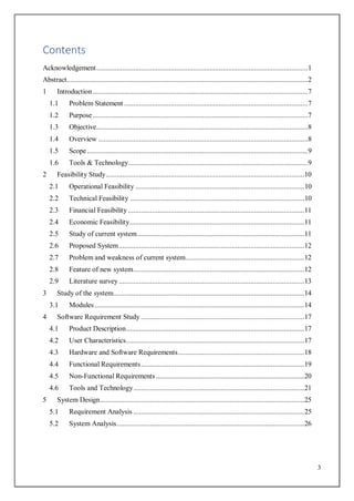3
Contents
Acknowledgement..................................................................................................................1
Abstract..................................................................................................................................2
1 Introduction....................................................................................................................7
1.1 Problem Statement ...................................................................................................7
1.2 Purpose....................................................................................................................7
1.3 Objective..................................................................................................................8
1.4 Overview .................................................................................................................8
1.5 Scope .......................................................................................................................9
1.6 Tools & Technology.................................................................................................9
2 Feasibility Study...........................................................................................................10
2.1 Operational Feasibility ...........................................................................................10
2.2 Technical Feasibility ..............................................................................................10
2.3 Financial Feasibility ...............................................................................................11
2.4 Economic Feasibility..............................................................................................11
2.5 Study of current system..........................................................................................11
2.6 Proposed System....................................................................................................12
2.7 Problem and weakness of current system................................................................12
2.8 Feature of new system............................................................................................12
2.9 Literature survey....................................................................................................13
3 Study of the system.......................................................................................................14
3.1 Modules.................................................................................................................14
4 Software Requirement Study ........................................................................................17
4.1 Product Description................................................................................................17
4.2 User Characteristics................................................................................................17
4.3 Hardware and Software Requirements....................................................................18
4.4 Functional Requirements........................................................................................19
4.5 Non-Functional Requirements................................................................................20
4.6 Tools and Technology............................................................................................21
5 System Design..............................................................................................................25
5.1 Requirement Analysis ............................................................................................25
5.2 System Analysis.....................................................................................................26
 