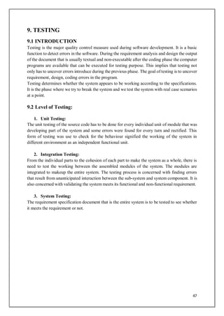 47
9. TESTING
9.1 INTRODUCTION
Testing is the major quality control measure used during software development. It is a basic
function to detect errors in the software. During the requirement analysis and design the output
of the document that is usually textual and non-executable after the coding phase the computer
programs are available that can be executed for testing purpose. This implies that testing not
only has to uncover errors introduce during the previous phase. The goal of testing is to uncover
requirement, design, coding errors in the program.
Testing determines whether the system appears to be working according to the specifications.
It is the phase where we try to break the system and we test the system with real case scenarios
at a point.
9.2 Level of Testing:
1. Unit Testing:
The unit testing of the source code has to be done for every individual unit of module that was
developing part of the system and some errors were found for every turn and rectified. This
form of testing was use to check for the behaviour signified the working of the system in
different environment as an independent functional unit.
2. Integration Testing:
From the individual parts to the cohesion of each part to make the system as a whole, there is
need to test the working between the assembled modules of the system. The modules are
integrated to makeup the entire system. The testing process is concerned with finding errors
that result from unanticipated interaction between the sub-system and system component. It is
also concerned with validating the system meets its functional and non-functional requirement.
3. System Testing:
The requirement specification document that is the entire system is to be tested to see whether
it meets the requirement or not.
 