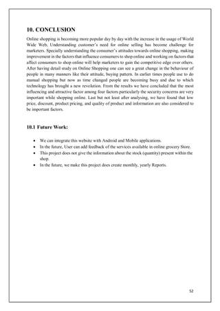 52
10. CONCLUSION
Online shopping is becoming more popular day by day with the increase in the usage of World
Wide Web, Understanding customer’s need for online selling has become challenge for
marketers. Specially understanding the consumer’s attitudes towards online shopping, making
improvement in the factors that influence consumers to shop online and working on factors that
affect consumers to shop online will help marketers to gain the competitive edge over others.
After having detail study on Online Shopping one can see a great change in the behaviour of
people in many manners like their attitude, buying pattern. In earlier times people use to do
manual shopping but now as time changed people are becoming busy and due to which
technology has brought a new revolution. From the results we have concluded that the most
influencing and attractive factor among four factors particularly the security concerns are very
important while shopping online. Last but not least after analysing, we have found that low
price, discount, product pricing, and quality of product and information are also considered to
be important factors.
10.1 Future Work:
 We can integrate this website with Android and Mobile applications.
 In the future, User can add feedback of the services available in online grocery Store.
 This project does not give the information about the stock (quantity) present within the
shop.
 In the future, we make this project does create monthly, yearly Reports.
 
