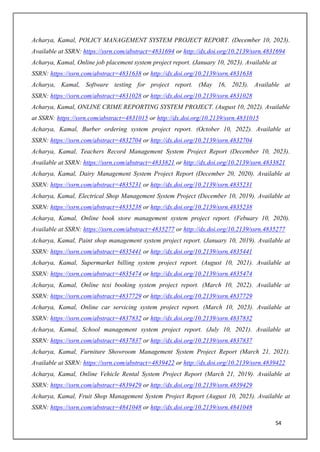 54
Acharya, Kamal, POLICY MANAGEMENT SYSTEM PROJECT REPORT. (December 10, 2023).
Available at SSRN: https://ssrn.com/abstract=4831694 or http://dx.doi.org/10.2139/ssrn.4831694
Acharya, Kamal, Online job placement system project report. (January 10, 2023). Available at
SSRN: https://ssrn.com/abstract=4831638 or http://dx.doi.org/10.2139/ssrn.4831638
Acharya, Kamal, Software testing for project report. (May 16, 2023). Available at
SSRN: https://ssrn.com/abstract=4831028 or http://dx.doi.org/10.2139/ssrn.4831028
Acharya, Kamal, ONLINE CRIME REPORTING SYSTEM PROJECT. (August 10, 2022). Available
at SSRN: https://ssrn.com/abstract=4831015 or http://dx.doi.org/10.2139/ssrn.4831015
Acharya, Kamal, Burber ordering system project report. (October 10, 2022). Available at
SSRN: https://ssrn.com/abstract=4832704 or http://dx.doi.org/10.2139/ssrn.4832704
Acharya, Kamal, Teachers Record Management System Project Report (December 10, 2023).
Available at SSRN: https://ssrn.com/abstract=4833821 or http://dx.doi.org/10.2139/ssrn.4833821
Acharya, Kamal, Dairy Management System Project Report (December 20, 2020). Available at
SSRN: https://ssrn.com/abstract=4835231 or http://dx.doi.org/10.2139/ssrn.4835231
Acharya, Kamal, Electrical Shop Management System Project (December 10, 2019). Available at
SSRN: https://ssrn.com/abstract=4835238 or http://dx.doi.org/10.2139/ssrn.4835238
Acharya, Kamal, Online book store management system project report. (Febuary 10, 2020).
Available at SSRN: https://ssrn.com/abstract=4835277 or http://dx.doi.org/10.2139/ssrn.4835277
Acharya, Kamal, Paint shop management system project report. (January 10, 2019). Available at
SSRN: https://ssrn.com/abstract=4835441 or http://dx.doi.org/10.2139/ssrn.4835441
Acharya, Kamal, Supermarket billing system project report. (August 10, 2021). Available at
SSRN: https://ssrn.com/abstract=4835474 or http://dx.doi.org/10.2139/ssrn.4835474
Acharya, Kamal, Online texi booking system project report. (March 10, 2022). Available at
SSRN: https://ssrn.com/abstract=4837729 or http://dx.doi.org/10.2139/ssrn.4837729
Acharya, Kamal, Online car servicing system project report. (March 10, 2023). Available at
SSRN: https://ssrn.com/abstract=4837832 or http://dx.doi.org/10.2139/ssrn.4837832
Acharya, Kamal, School management system project report. (July 10, 2021). Available at
SSRN: https://ssrn.com/abstract=4837837 or http://dx.doi.org/10.2139/ssrn.4837837
Acharya, Kamal, Furniture Showroom Management System Project Report (March 21, 2021).
Available at SSRN: https://ssrn.com/abstract=4839422 or http://dx.doi.org/10.2139/ssrn.4839422
Acharya, Kamal, Online Vehicle Rental System Project Report (March 21, 2019). Available at
SSRN: https://ssrn.com/abstract=4839429 or http://dx.doi.org/10.2139/ssrn.4839429
Acharya, Kamal, Fruit Shop Management System Project Report (August 10, 2023). Available at
SSRN: https://ssrn.com/abstract=4841048 or http://dx.doi.org/10.2139/ssrn.4841048
 