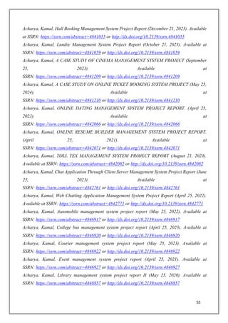 55
Acharya, Kamal, Hall Booking Management System Project Report (December 21, 2023). Available
at SSRN: https://ssrn.com/abstract=4841055 or http://dx.doi.org/10.2139/ssrn.4841055
Acharya, Kamal, Lundry Management System Project Report (October 21, 2023). Available at
SSRN: https://ssrn.com/abstract=4841059 or http://dx.doi.org/10.2139/ssrn.4841059
Acharya, Kamal, A CASE STUDY OF CINEMA MANAGEMENT SYSTEM PROJECT (September
25, 2023). Available at
SSRN: https://ssrn.com/abstract=4841209 or http://dx.doi.org/10.2139/ssrn.4841209
Acharya, Kamal, A CASE STUDY ON ONLINE TICKET BOOKING SYSTEM PROJECT (May 25,
2024). Available at
SSRN: https://ssrn.com/abstract=4841210 or http://dx.doi.org/10.2139/ssrn.4841210
Acharya, Kamal, ONLINE DATING MANAGEMENT SYSTEM PROJECT REPORT. (April 25,
2023). Available at
SSRN: https://ssrn.com/abstract=4842066 or http://dx.doi.org/10.2139/ssrn.4842066
Acharya, Kamal, ONLINE RESUME BUILDER MANAGEMENT SYSTEM PROJECT REPORT.
(April 25, 2021). Available at
SSRN: https://ssrn.com/abstract=4842071 or http://dx.doi.org/10.2139/ssrn.4842071
Acharya, Kamal, TOLL TEX MANAGEMENT SYSTEM PROJECT REPORT (August 21, 2023).
Available at SSRN: https://ssrn.com/abstract=4842082 or http://dx.doi.org/10.2139/ssrn.4842082
Acharya, Kamal, Chat Application Through Client Server Management System Project Report (June
25, 2023). Available at
SSRN: https://ssrn.com/abstract=4842761 or http://dx.doi.org/10.2139/ssrn.4842761
Acharya, Kamal, Web Chatting Application Management System Project Report (April 25, 2022).
Available at SSRN: https://ssrn.com/abstract=4842771 or http://dx.doi.org/10.2139/ssrn.4842771
Acharya, Kamal, Automobile management system project report (May 25, 2022). Available at
SSRN: https://ssrn.com/abstract=4846917 or http://dx.doi.org/10.2139/ssrn.4846917
Acharya, Kamal, College bus management system project report (April 25, 2023). Available at
SSRN: https://ssrn.com/abstract=4846920 or http://dx.doi.org/10.2139/ssrn.4846920
Acharya, Kamal, Courier management system project report (May 25, 2023). Available at
SSRN: https://ssrn.com/abstract=4846922 or http://dx.doi.org/10.2139/ssrn.4846922
Acharya, Kamal, Event management system project report (April 25, 2021). Available at
SSRN: https://ssrn.com/abstract=4846927 or http://dx.doi.org/10.2139/ssrn.4846927
Acharya, Kamal, Library management system project report II (May 25, 2020). Available at
SSRN: https://ssrn.com/abstract=4848857 or http://dx.doi.org/10.2139/ssrn.4848857
 
