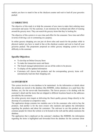 8
market you have to stand in line at the checkout counter and wait to load all your groceries
packed.
1.3 OBJECTIVE
The objective of this study is to help the consumer of save more to make their ordering more
convenient and easier. For the customer, it can minimize the workload and effort of roaming
around the grocery store. They can search the grocery items that they’re looking for.
The objective of this system is to save time and effort for the consumer. Save time and effort
in terms of driving a car or commuting on a jeepney.
In online grocery shopping you can just sit down relax and search for the product while in
physical market you have to stand in line at the checkout counter and wait to load all your
groceries packed. The proponents proposed an online grocery shopping system to lessen
difficulty to the customer.
Specific Objectives
 To develop an Online Grocery Store
 To make the transaction easier and faster
 The branch manager/administrator can see all the orders to be process
 To display all the updated information
 Customers will choose their products and the corresponding grocery items will
automatically load into their shopping cart.
1.4 OVERVIEW
This system involves its own database to be maintained. As the information or details about
the products are stored in the database (like RDBMS, online databases on a paid basis like
firebase, etc.) for the server-side functionalities. The Server process is for dealing with the
customer’s detail and the items that are shipped to different locations based on the addresses
provided by the customers.
An online grocery store targets at delivering the finest quality grocery things directly to the
doorstep of a consumer at competitive rates.
The application design contains two modules one is for the customers who wish to buy the
products. And another is for the store owners who maintain and updates the information
regarding the products and about the customers. The end-user to use this product are the
common people for whom the website is to be hosted on the web and the admin maintains the
database.
The application that is deployed on the customer’s database like RDBMS, the information
regarding the items is highlighted and forwarded from the database for the customer (front
 