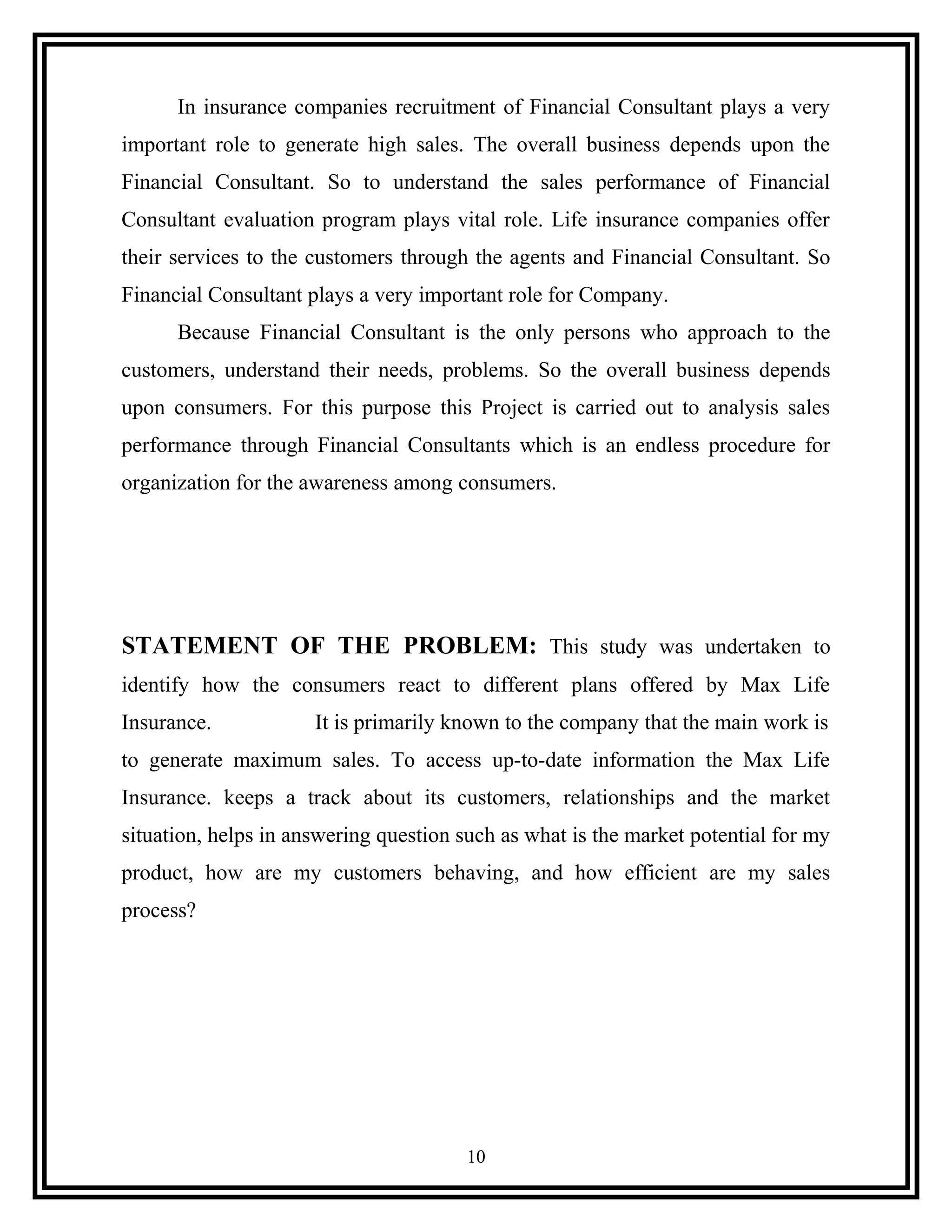 In insurance companies recruitment of Financial Consultant plays a very
important role to generate high sales. The overall business depends upon the
Financial Consultant. So to understand the sales performance of Financial
Consultant evaluation program plays vital role. Life insurance companies offer
their services to the customers through the agents and Financial Consultant. So
Financial Consultant plays a very important role for Company.
Because Financial Consultant is the only persons who approach to the
customers, understand their needs, problems. So the overall business depends
upon consumers. For this purpose this Project is carried out to analysis sales
performance through Financial Consultants which is an endless procedure for
organization for the awareness among consumers.
STATEMENT OF THE PROBLEM: This study was undertaken to
identify how the consumers react to different plans offered by Max Life
Insurance. It is primarily known to the company that the main work is
to generate maximum sales. To access up-to-date information the Max Life
Insurance. keeps a track about its customers, relationships and the market
situation, helps in answering question such as what is the market potential for my
product, how are my customers behaving, and how efficient are my sales
process?
10
 
