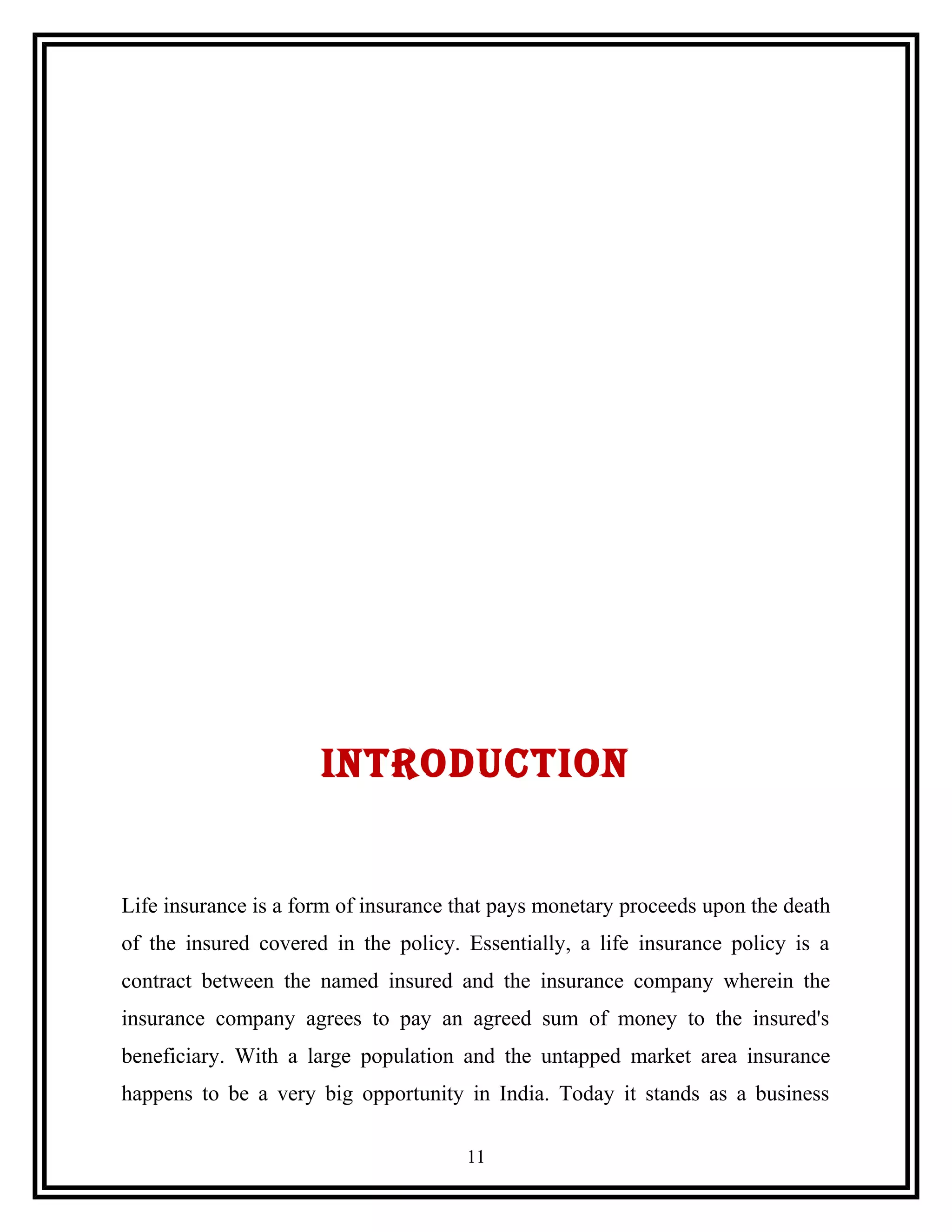 INTRODUCTION
Life insurance is a form of insurance that pays monetary proceeds upon the death
of the insured covered in the policy. Essentially, a life insurance policy is a
contract between the named insured and the insurance company wherein the
insurance company agrees to pay an agreed sum of money to the insured's
beneficiary. With a large population and the untapped market area insurance
happens to be a very big opportunity in India. Today it stands as a business
11
 