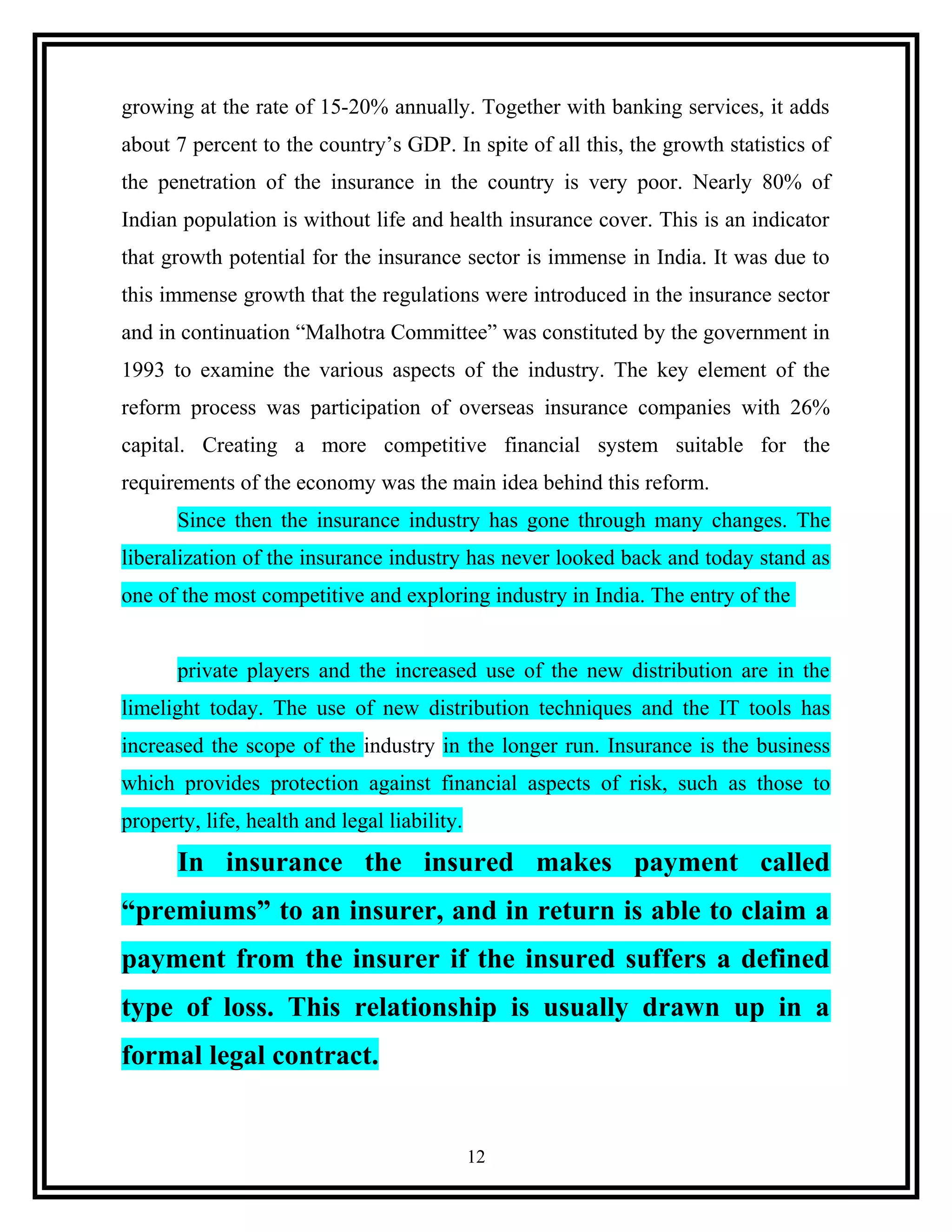 growing at the rate of 15-20% annually. Together with banking services, it adds
about 7 percent to the country’s GDP. In spite of all this, the growth statistics of
the penetration of the insurance in the country is very poor. Nearly 80% of
Indian population is without life and health insurance cover. This is an indicator
that growth potential for the insurance sector is immense in India. It was due to
this immense growth that the regulations were introduced in the insurance sector
and in continuation “Malhotra Committee” was constituted by the government in
1993 to examine the various aspects of the industry. The key element of the
reform process was participation of overseas insurance companies with 26%
capital. Creating a more competitive financial system suitable for the
requirements of the economy was the main idea behind this reform.
Since then the insurance industry has gone through many changes. The
liberalization of the insurance industry has never looked back and today stand as
one of the most competitive and exploring industry in India. The entry of the
private players and the increased use of the new distribution are in the
limelight today. The use of new distribution techniques and the IT tools has
increased the scope of the industry in the longer run. Insurance is the business
which provides protection against financial aspects of risk, such as those to
property, life, health and legal liability.
In insurance the insured makes payment called
“premiums” to an insurer, and in return is able to claim a
payment from the insurer if the insured suffers a defined
type of loss. This relationship is usually drawn up in a
formal legal contract.
12
 