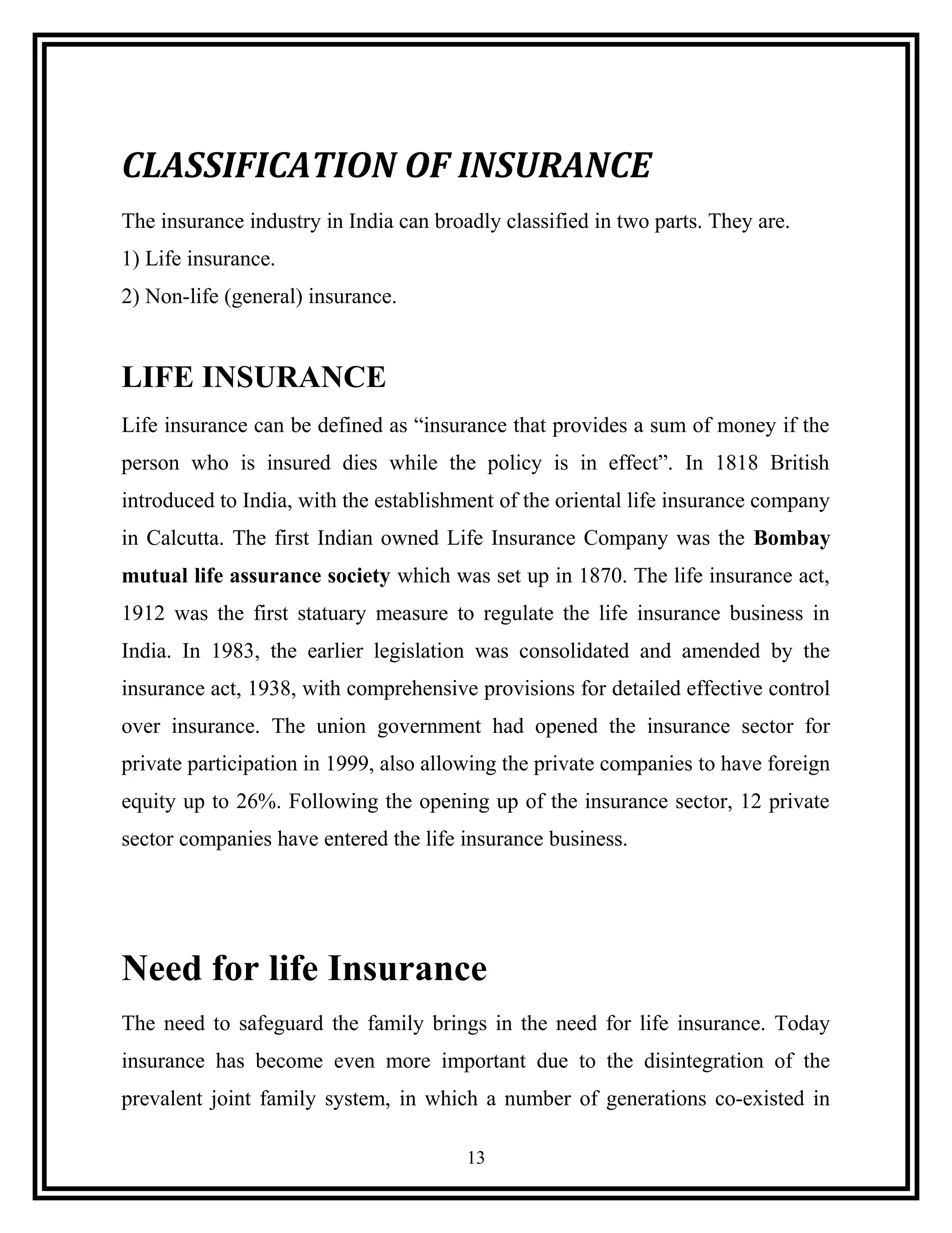 CLASSIFICATION OF INSURANCE
The insurance industry in India can broadly classified in two parts. They are.
1) Life insurance.
2) Non-life (general) insurance.
LIFE INSURANCE
Life insurance can be defined as “insurance that provides a sum of money if the
person who is insured dies while the policy is in effect”. In 1818 British
introduced to India, with the establishment of the oriental life insurance company
in Calcutta. The first Indian owned Life Insurance Company was the Bombay
mutual life assurance society which was set up in 1870. The life insurance act,
1912 was the first statuary measure to regulate the life insurance business in
India. In 1983, the earlier legislation was consolidated and amended by the
insurance act, 1938, with comprehensive provisions for detailed effective control
over insurance. The union government had opened the insurance sector for
private participation in 1999, also allowing the private companies to have foreign
equity up to 26%. Following the opening up of the insurance sector, 12 private
sector companies have entered the life insurance business.
Need for life Insurance
The need to safeguard the family brings in the need for life insurance. Today
insurance has become even more important due to the disintegration of the
prevalent joint family system, in which a number of generations co-existed in
13
 