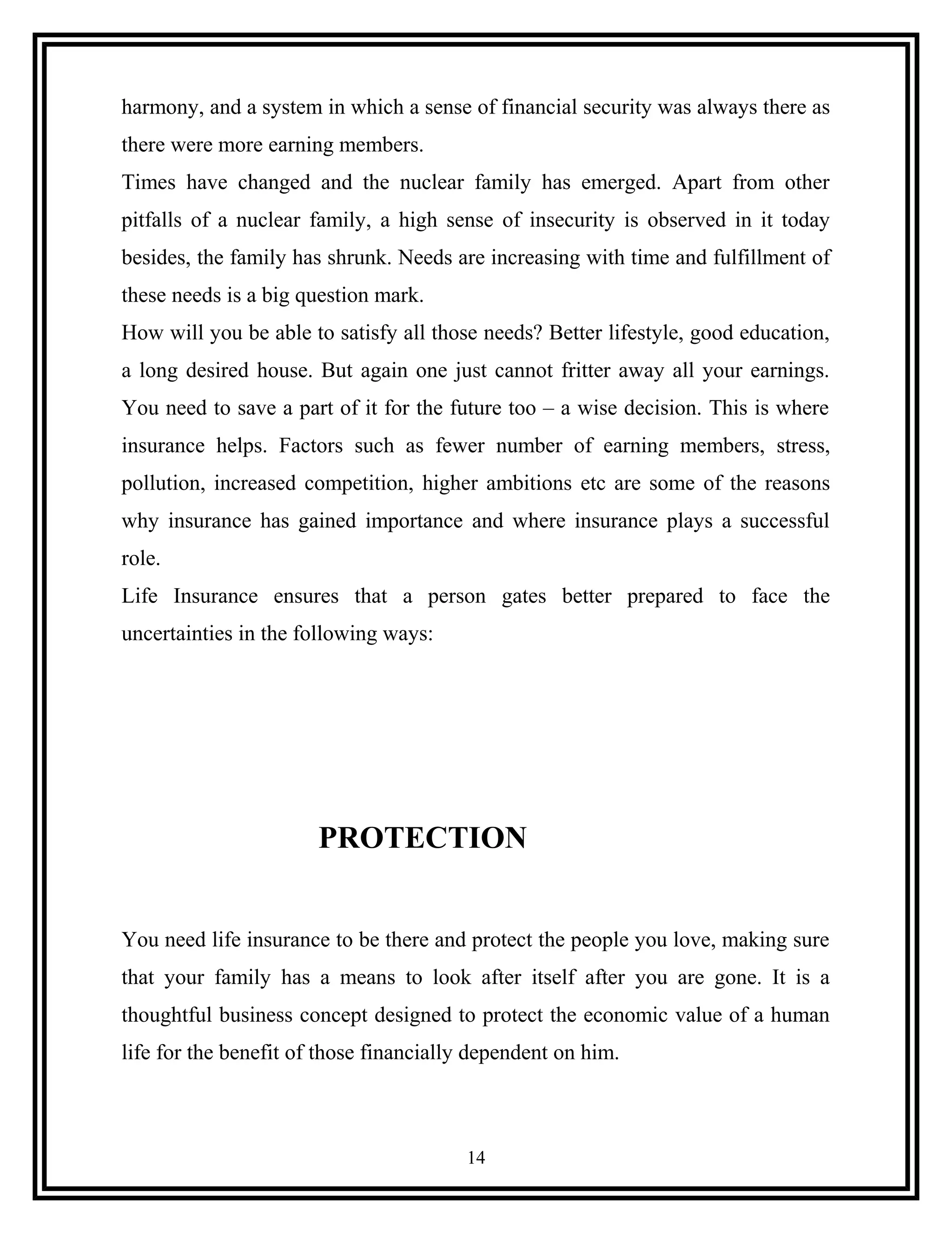 harmony, and a system in which a sense of financial security was always there as
there were more earning members.
Times have changed and the nuclear family has emerged. Apart from other
pitfalls of a nuclear family, a high sense of insecurity is observed in it today
besides, the family has shrunk. Needs are increasing with time and fulfillment of
these needs is a big question mark.
How will you be able to satisfy all those needs? Better lifestyle, good education,
a long desired house. But again one just cannot fritter away all your earnings.
You need to save a part of it for the future too – a wise decision. This is where
insurance helps. Factors such as fewer number of earning members, stress,
pollution, increased competition, higher ambitions etc are some of the reasons
why insurance has gained importance and where insurance plays a successful
role.
Life Insurance ensures that a person gates better prepared to face the
uncertainties in the following ways:
PROTECTION
You need life insurance to be there and protect the people you love, making sure
that your family has a means to look after itself after you are gone. It is a
thoughtful business concept designed to protect the economic value of a human
life for the benefit of those financially dependent on him.
14
 