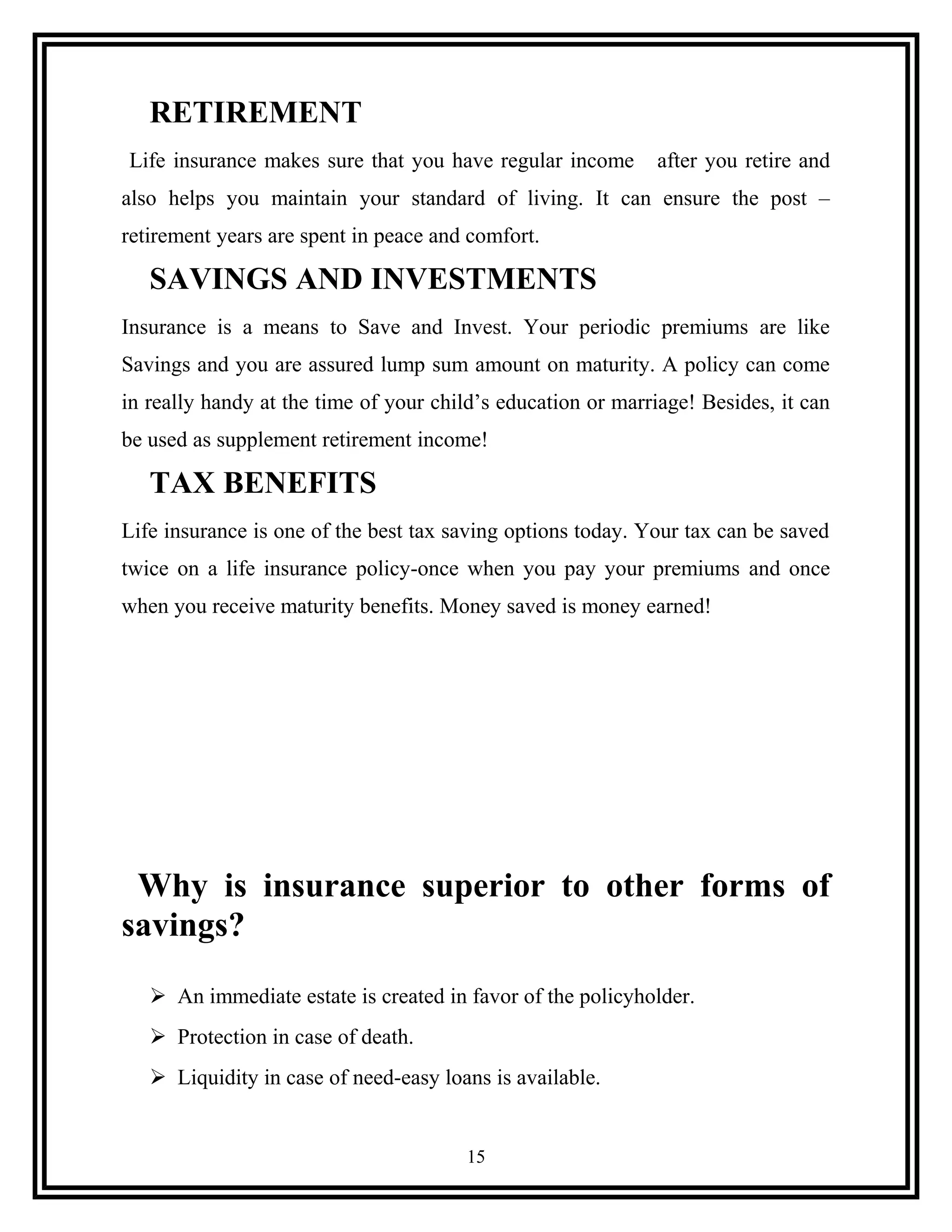 RETIREMENT
Life insurance makes sure that you have regular income after you retire and
also helps you maintain your standard of living. It can ensure the post –
retirement years are spent in peace and comfort.
SAVINGS AND INVESTMENTS
Insurance is a means to Save and Invest. Your periodic premiums are like
Savings and you are assured lump sum amount on maturity. A policy can come
in really handy at the time of your child’s education or marriage! Besides, it can
be used as supplement retirement income!
TAX BENEFITS
Life insurance is one of the best tax saving options today. Your tax can be saved
twice on a life insurance policy-once when you pay your premiums and once
when you receive maturity benefits. Money saved is money earned!
Why is insurance superior to other forms of
savings?
 An immediate estate is created in favor of the policyholder.
 Protection in case of death.
 Liquidity in case of need-easy loans is available.
15
 