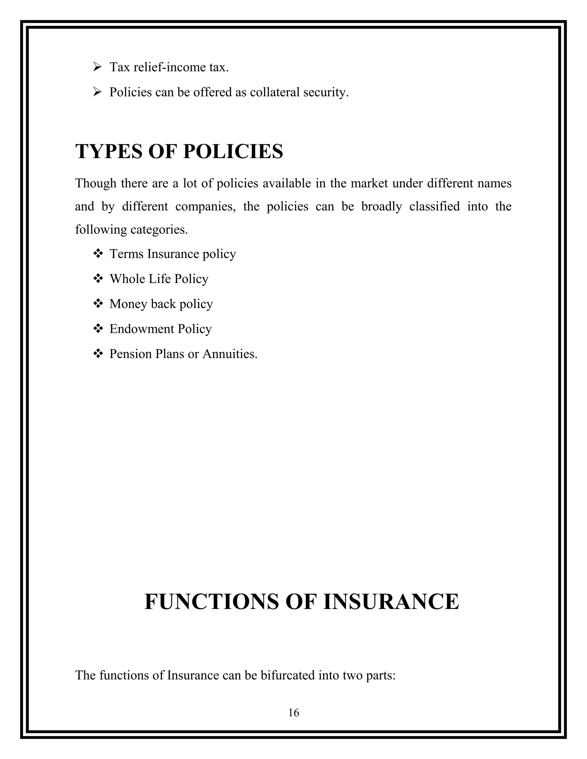  Tax relief-income tax.
 Policies can be offered as collateral security.
TYPES OF POLICIES
Though there are a lot of policies available in the market under different names
and by different companies, the policies can be broadly classified into the
following categories.
 Terms Insurance policy
 Whole Life Policy
 Money back policy
 Endowment Policy
 Pension Plans or Annuities.
FUNCTIONS OF INSURANCE
The functions of Insurance can be bifurcated into two parts:
16
 