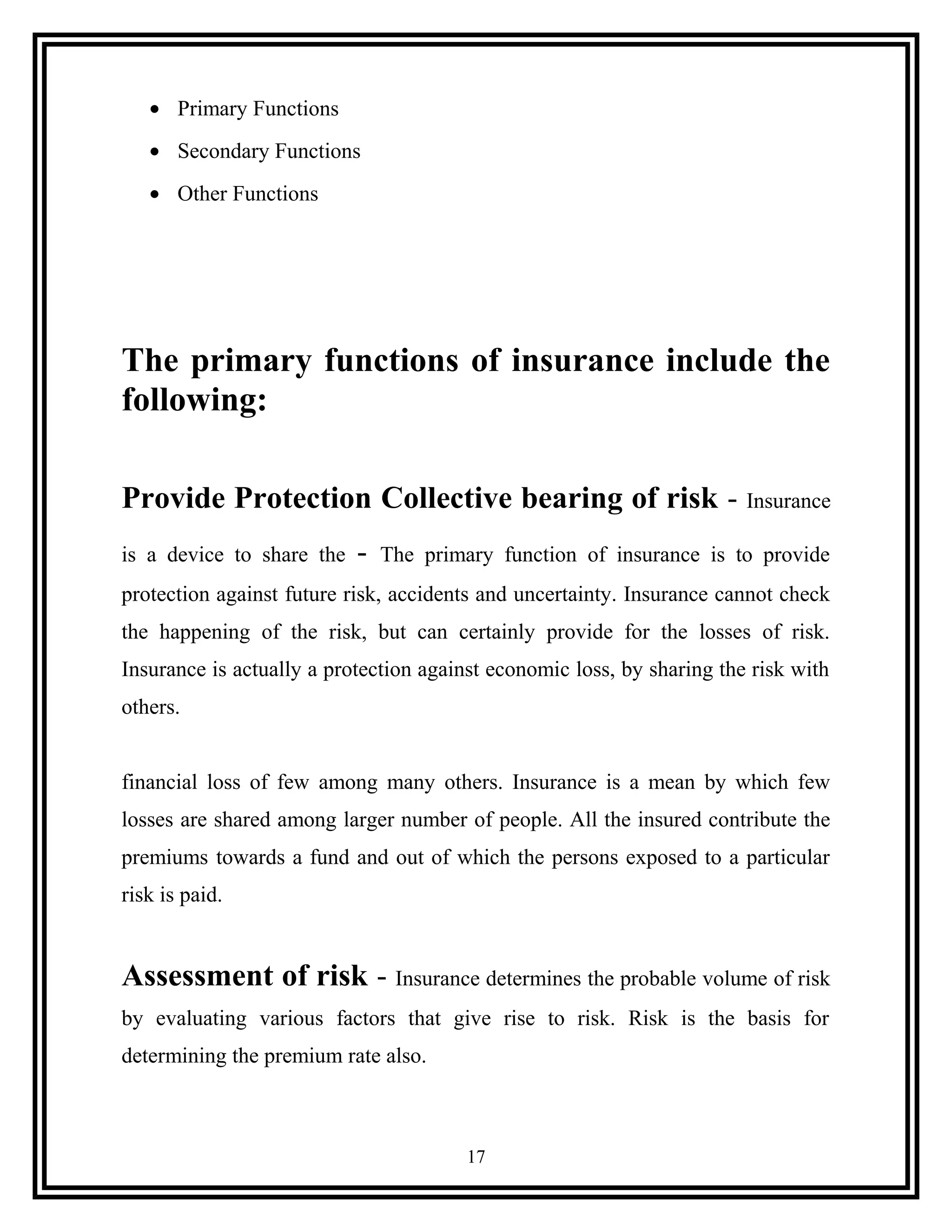 • Primary Functions
• Secondary Functions
• Other Functions
The primary functions of insurance include the
following:
Provide Protection Collective bearing of risk - Insurance
is a device to share the - The primary function of insurance is to provide
protection against future risk, accidents and uncertainty. Insurance cannot check
the happening of the risk, but can certainly provide for the losses of risk.
Insurance is actually a protection against economic loss, by sharing the risk with
others.
financial loss of few among many others. Insurance is a mean by which few
losses are shared among larger number of people. All the insured contribute the
premiums towards a fund and out of which the persons exposed to a particular
risk is paid.
Assessment of risk - Insurance determines the probable volume of risk
by evaluating various factors that give rise to risk. Risk is the basis for
determining the premium rate also.
17
 