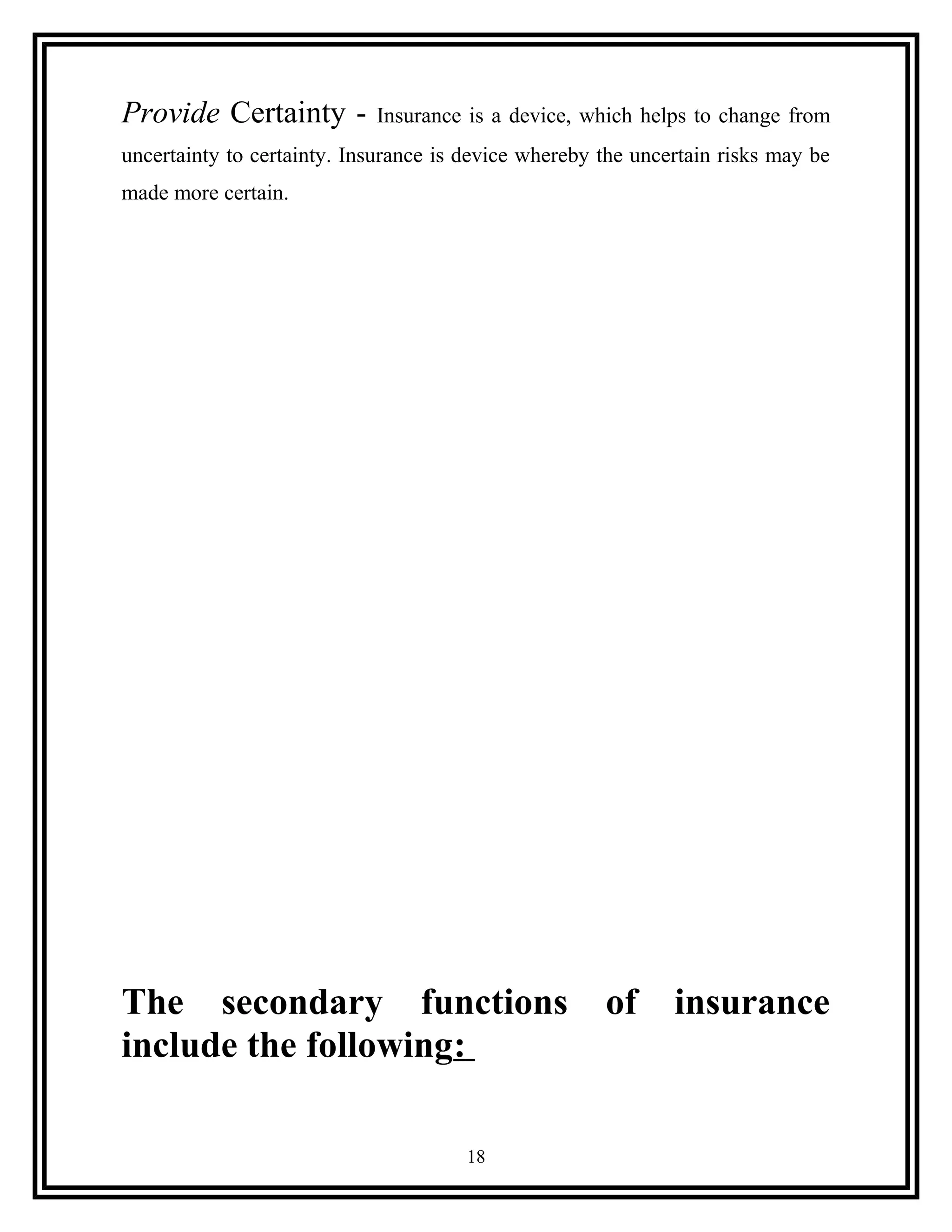 Provide Certainty - Insurance is a device, which helps to change from
uncertainty to certainty. Insurance is device whereby the uncertain risks may be
made more certain.
The secondary functions of insurance
include the following:
18
 