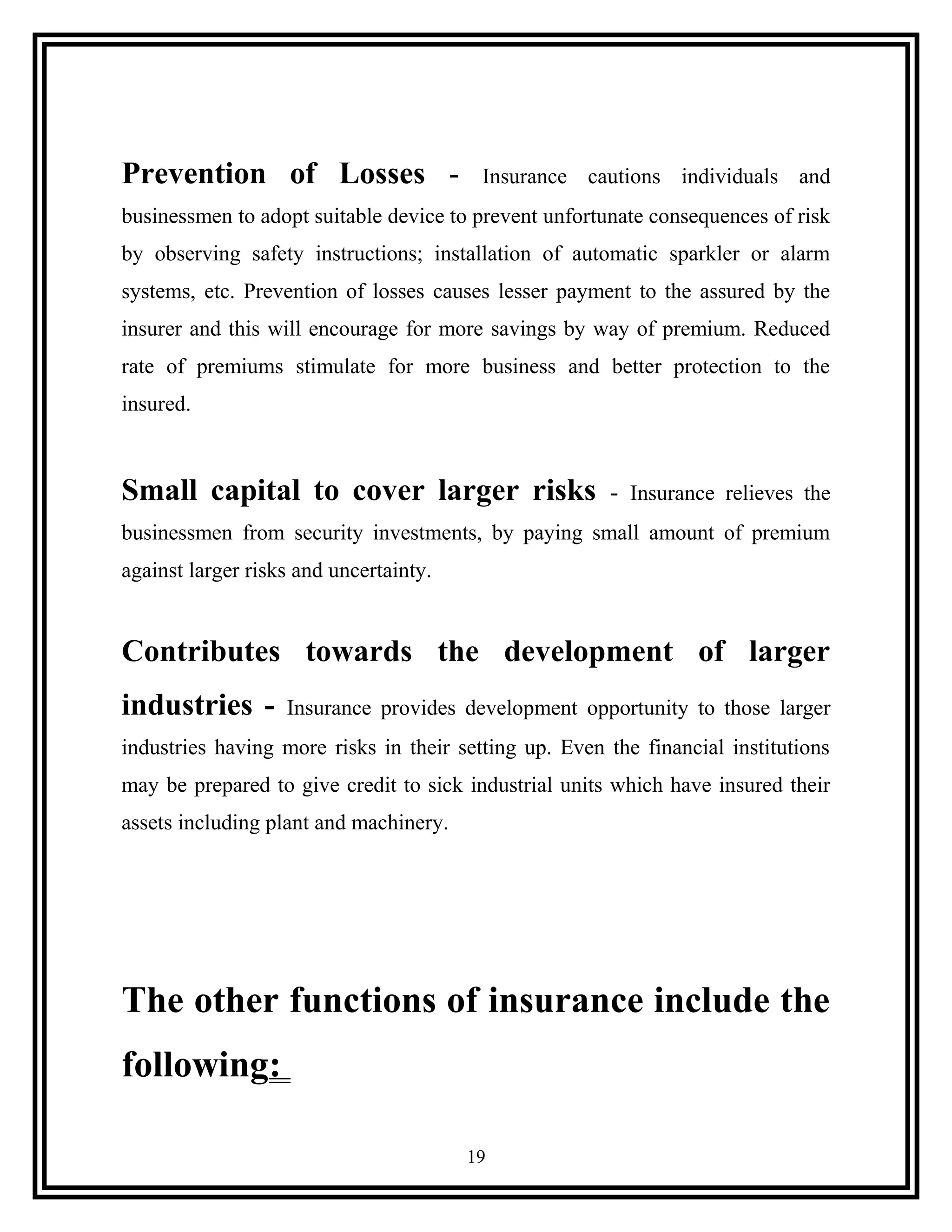 Prevention of Losses - Insurance cautions individuals and
businessmen to adopt suitable device to prevent unfortunate consequences of risk
by observing safety instructions; installation of automatic sparkler or alarm
systems, etc. Prevention of losses causes lesser payment to the assured by the
insurer and this will encourage for more savings by way of premium. Reduced
rate of premiums stimulate for more business and better protection to the
insured.
Small capital to cover larger risks - Insurance relieves the
businessmen from security investments, by paying small amount of premium
against larger risks and uncertainty.
Contributes towards the development of larger
industries - Insurance provides development opportunity to those larger
industries having more risks in their setting up. Even the financial institutions
may be prepared to give credit to sick industrial units which have insured their
assets including plant and machinery.
The other functions of insurance include the
following:
19
 