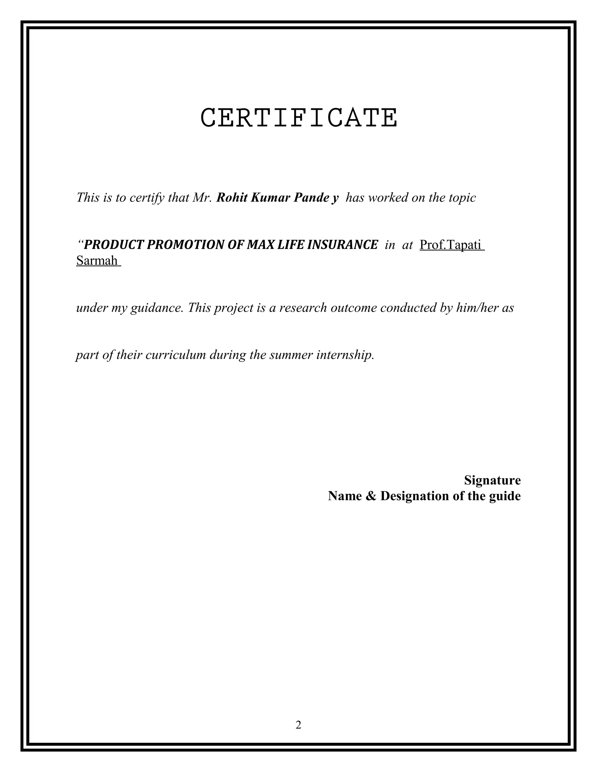CERTIFICATE
This is to certify that Mr. Rohit Kumar Pande y has worked on the topic
“PRODUCT PROMOTION OF MAX LIFE INSURANCE in at Prof.Tapati
Sarmah
under my guidance. This project is a research outcome conducted by him/her as
part of their curriculum during the summer internship.
Signature
Name & Designation of the guide
2
 