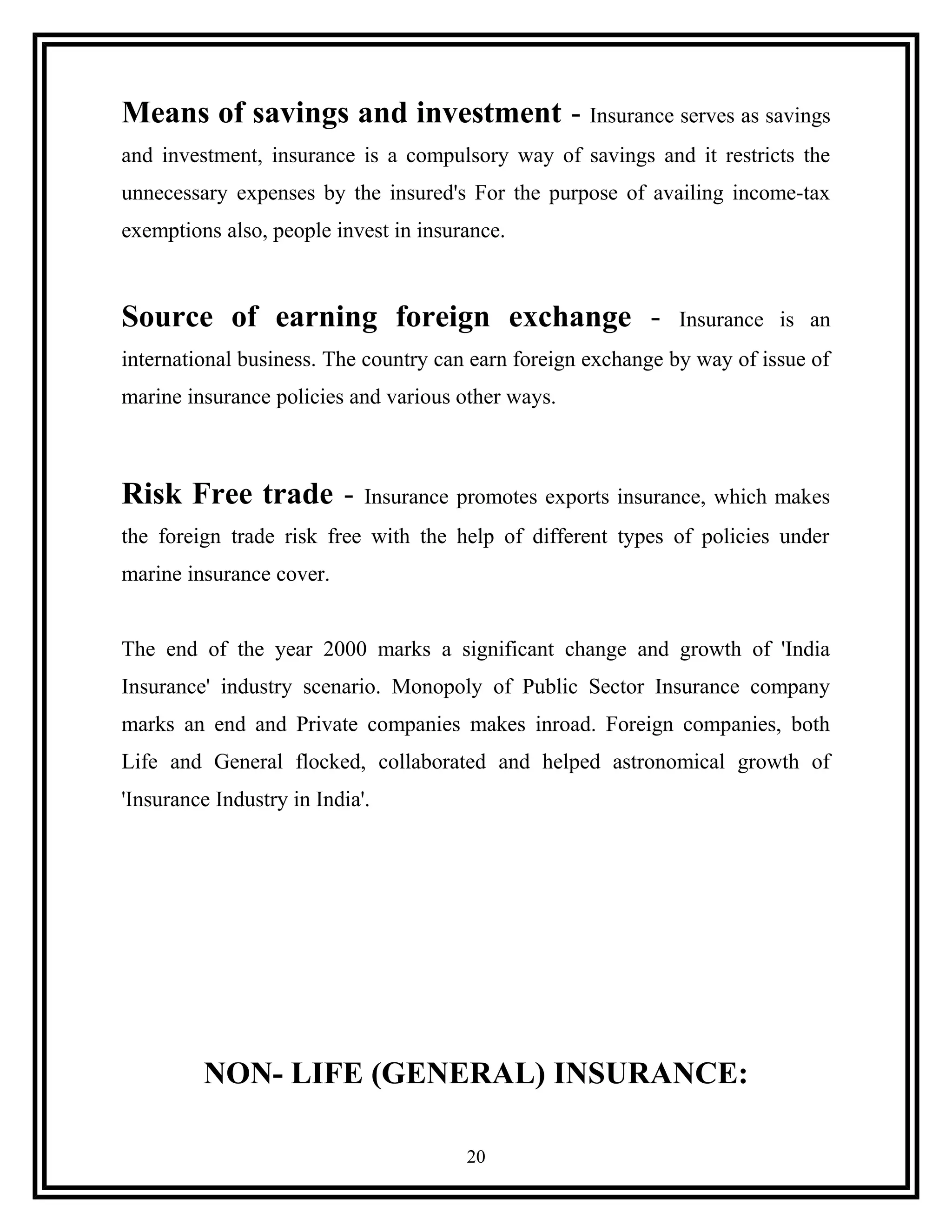 Means of savings and investment - Insurance serves as savings
and investment, insurance is a compulsory way of savings and it restricts the
unnecessary expenses by the insured's For the purpose of availing income-tax
exemptions also, people invest in insurance.
Source of earning foreign exchange - Insurance is an
international business. The country can earn foreign exchange by way of issue of
marine insurance policies and various other ways.
Risk Free trade - Insurance promotes exports insurance, which makes
the foreign trade risk free with the help of different types of policies under
marine insurance cover.
The end of the year 2000 marks a significant change and growth of 'India
Insurance' industry scenario. Monopoly of Public Sector Insurance company
marks an end and Private companies makes inroad. Foreign companies, both
Life and General flocked, collaborated and helped astronomical growth of
'Insurance Industry in India'.
NON- LIFE (GENERAL) INSURANCE:
20
 