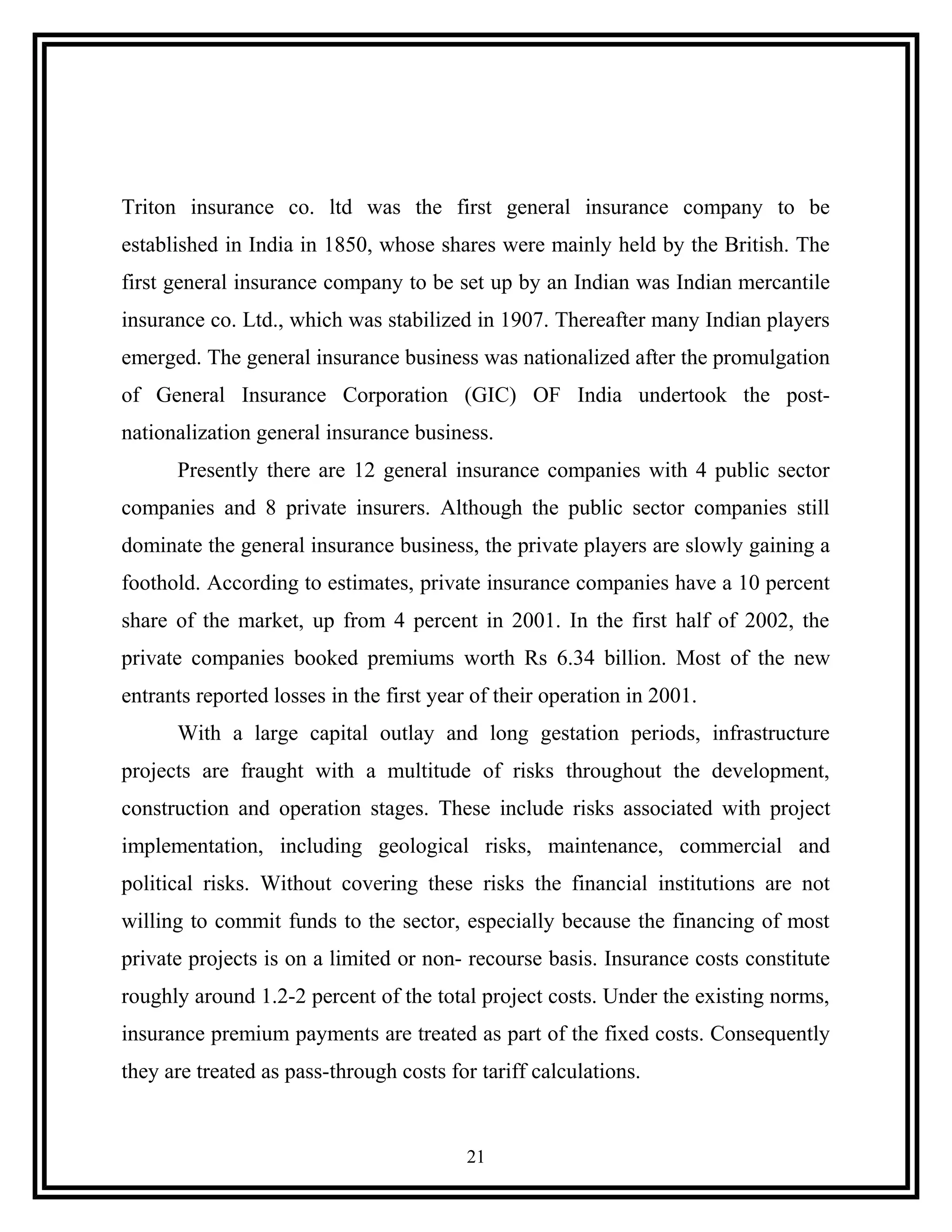 Triton insurance co. ltd was the first general insurance company to be
established in India in 1850, whose shares were mainly held by the British. The
first general insurance company to be set up by an Indian was Indian mercantile
insurance co. Ltd., which was stabilized in 1907. Thereafter many Indian players
emerged. The general insurance business was nationalized after the promulgation
of General Insurance Corporation (GIC) OF India undertook the post-
nationalization general insurance business.
Presently there are 12 general insurance companies with 4 public sector
companies and 8 private insurers. Although the public sector companies still
dominate the general insurance business, the private players are slowly gaining a
foothold. According to estimates, private insurance companies have a 10 percent
share of the market, up from 4 percent in 2001. In the first half of 2002, the
private companies booked premiums worth Rs 6.34 billion. Most of the new
entrants reported losses in the first year of their operation in 2001.
With a large capital outlay and long gestation periods, infrastructure
projects are fraught with a multitude of risks throughout the development,
construction and operation stages. These include risks associated with project
implementation, including geological risks, maintenance, commercial and
political risks. Without covering these risks the financial institutions are not
willing to commit funds to the sector, especially because the financing of most
private projects is on a limited or non- recourse basis. Insurance costs constitute
roughly around 1.2-2 percent of the total project costs. Under the existing norms,
insurance premium payments are treated as part of the fixed costs. Consequently
they are treated as pass-through costs for tariff calculations.
21
 