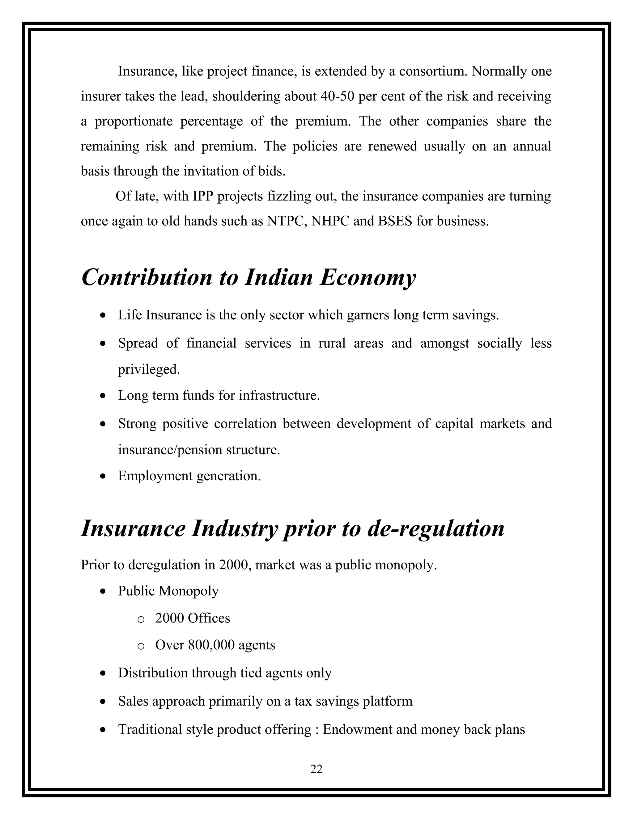 Insurance, like project finance, is extended by a consortium. Normally one
insurer takes the lead, shouldering about 40-50 per cent of the risk and receiving
a proportionate percentage of the premium. The other companies share the
remaining risk and premium. The policies are renewed usually on an annual
basis through the invitation of bids.
Of late, with IPP projects fizzling out, the insurance companies are turning
once again to old hands such as NTPC, NHPC and BSES for business.
Contribution to Indian Economy
• Life Insurance is the only sector which garners long term savings.
• Spread of financial services in rural areas and amongst socially less
privileged.
• Long term funds for infrastructure.
• Strong positive correlation between development of capital markets and
insurance/pension structure.
• Employment generation.
Insurance Industry prior to de-regulation
Prior to deregulation in 2000, market was a public monopoly.
• Public Monopoly
o 2000 Offices
o Over 800,000 agents
• Distribution through tied agents only
• Sales approach primarily on a tax savings platform
• Traditional style product offering : Endowment and money back plans
22
 