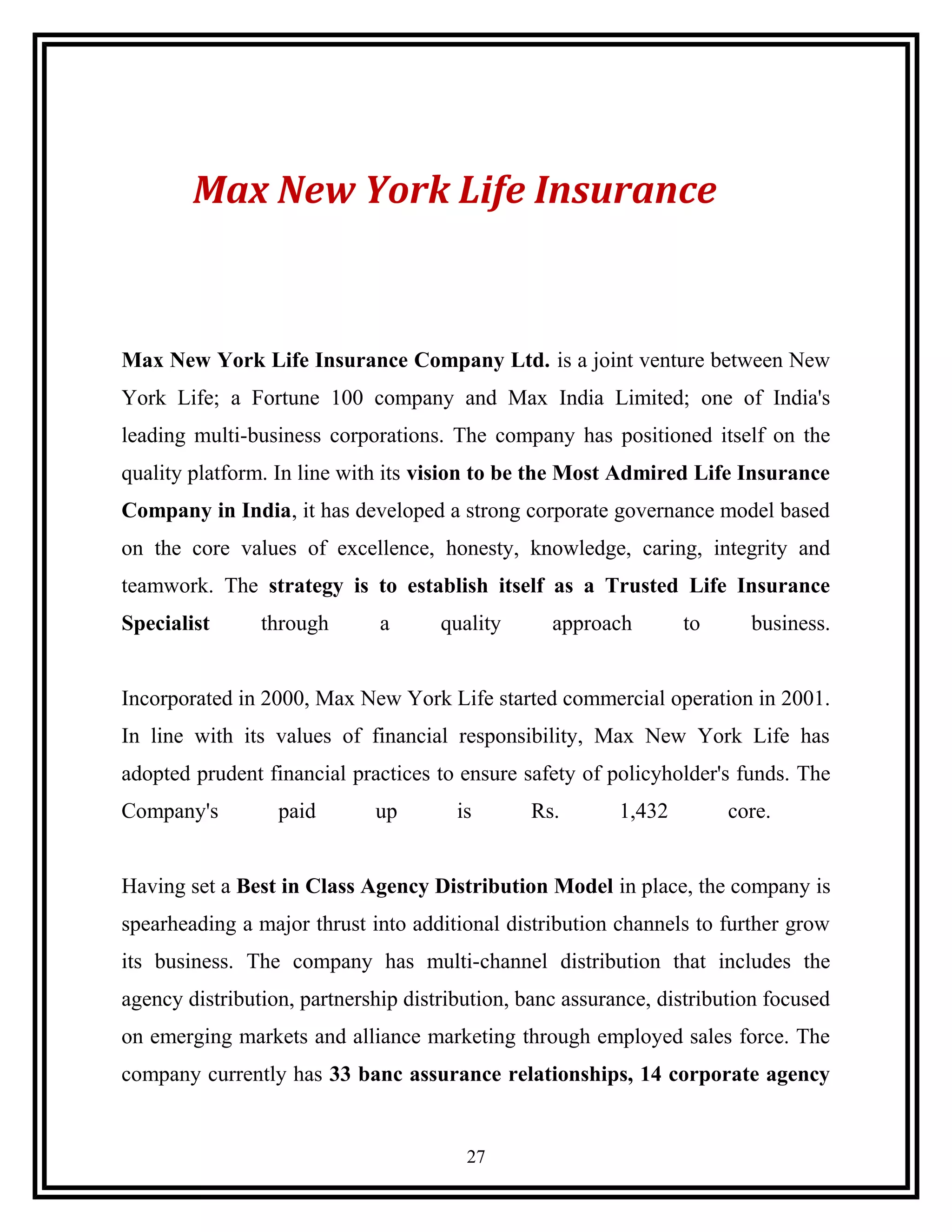 Max New York Life Insurance
Max New York Life Insurance Company Ltd. is a joint venture between New
York Life; a Fortune 100 company and Max India Limited; one of India's
leading multi-business corporations. The company has positioned itself on the
quality platform. In line with its vision to be the Most Admired Life Insurance
Company in India, it has developed a strong corporate governance model based
on the core values of excellence, honesty, knowledge, caring, integrity and
teamwork. The strategy is to establish itself as a Trusted Life Insurance
Specialist through a quality approach to business.
Incorporated in 2000, Max New York Life started commercial operation in 2001.
In line with its values of financial responsibility, Max New York Life has
adopted prudent financial practices to ensure safety of policyholder's funds. The
Company's paid up is Rs. 1,432 core.
Having set a Best in Class Agency Distribution Model in place, the company is
spearheading a major thrust into additional distribution channels to further grow
its business. The company has multi-channel distribution that includes the
agency distribution, partnership distribution, banc assurance, distribution focused
on emerging markets and alliance marketing through employed sales force. The
company currently has 33 banc assurance relationships, 14 corporate agency
27
 